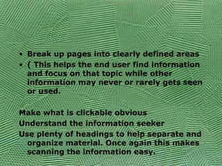 • Break up pages into clearly defined areas
• ( This helps the end user find information
and focus on that topic while other
information may never or rarely gets seen
or used.
Make what is clickable obvious
Understand the information seeker
Use plenty of headings to help separate and
organize material. Once again this makes
scanning the information easy.
 