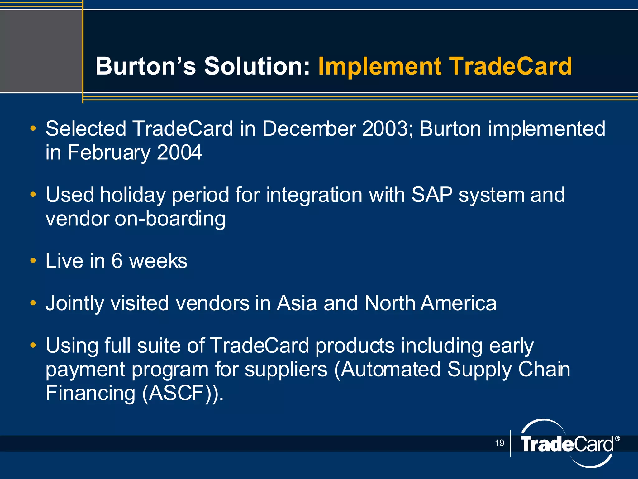 Burton’s Solution:  Implement TradeCard   Selected TradeCard in December 2003; Burton implemented in February 2004 Used holiday period for integration with SAP system and vendor on-boarding Live in 6 weeks Jointly visited vendors in Asia and North America Using full suite of TradeCard products including early payment program for suppliers (Automated Supply Chain Financing (ASCF)). 