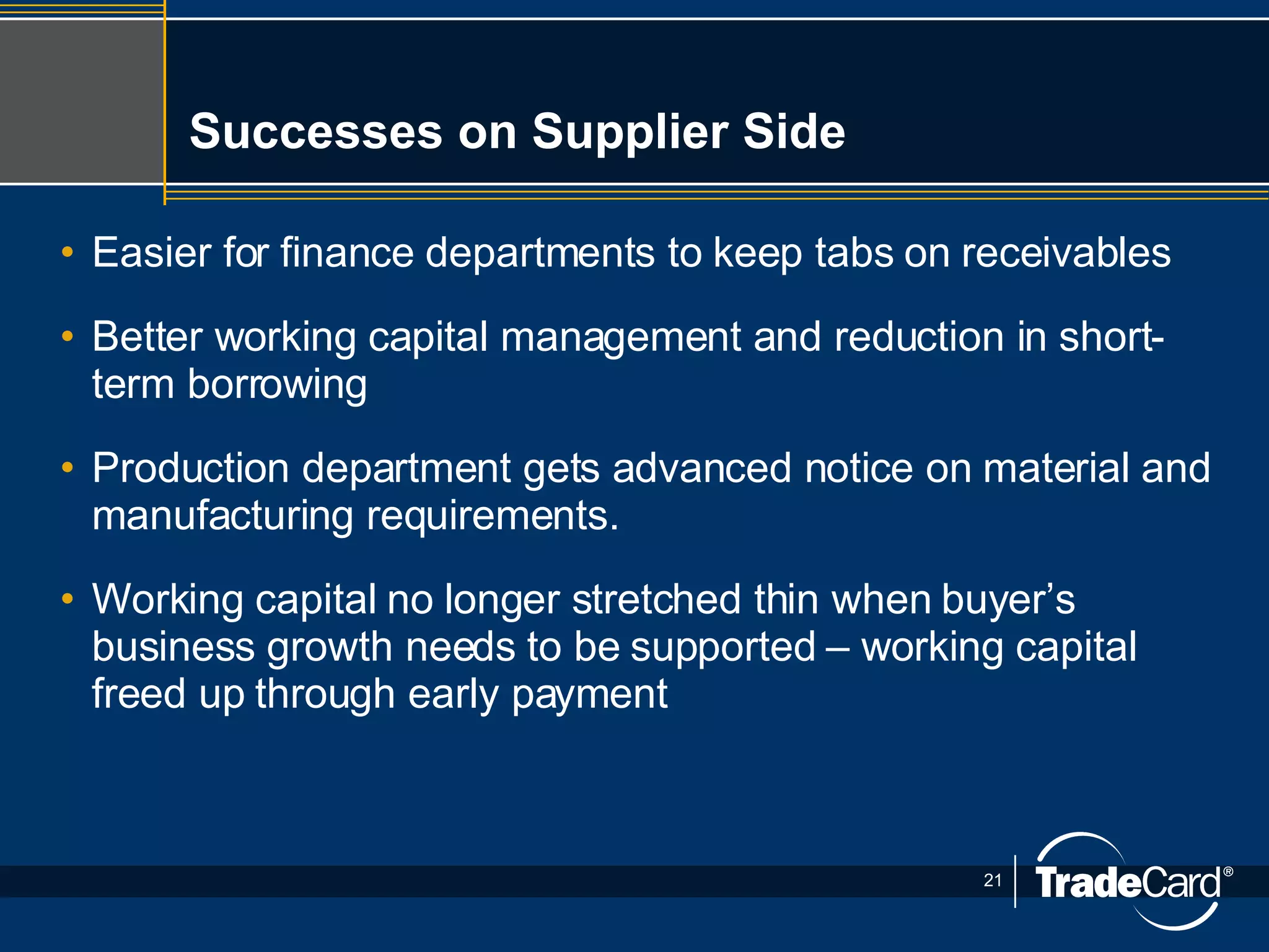 Successes on Supplier Side Easier for finance departments to keep tabs on receivables Better working capital management and reduction in short-term borrowing Production department gets advanced notice on material and manufacturing requirements. Working capital no longer stretched thin when buyer’s business growth needs to be supported – working capital freed up through early payment 