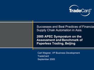 Successes and Best Practices of Financial Supply Chain Automation in Asia. 2005 APEC Symposium on the Assessment and Benchmark of Paperless Trading, Beijing Carl Wegner, VP Business Development TradeCard September 2005 