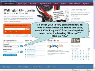 To check your library card and renew an item, or check when an item is due back, select ‘Check my card” from the drop-down menu under the heading “How do I?” Click on  “Go” 