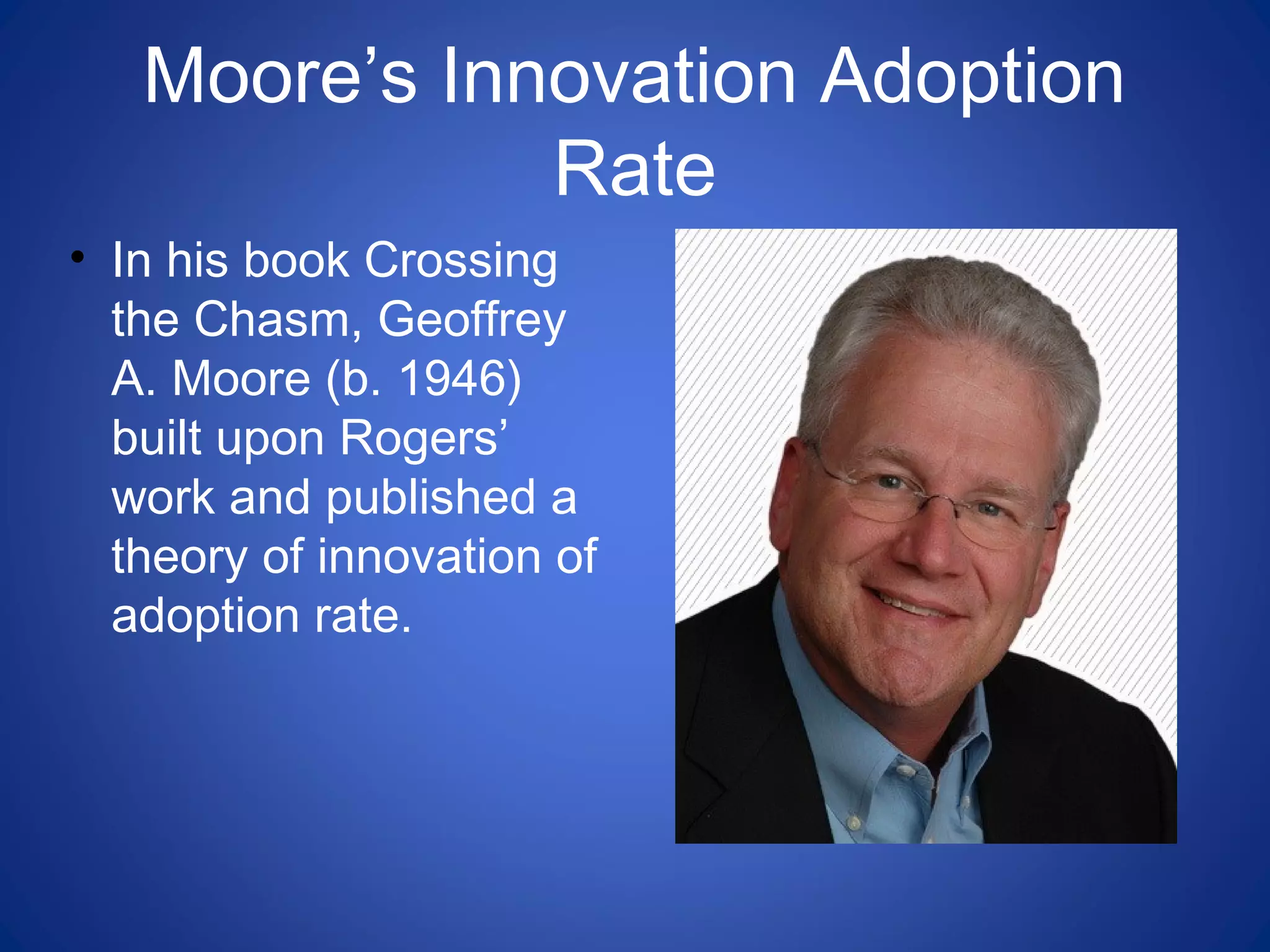 Moore’s Innovation Adoption
Rate
• In his book Crossing
the Chasm, Geoffrey
A. Moore (b. 1946)
built upon Rogers’
work and published a
theory of innovation of
adoption rate.
 