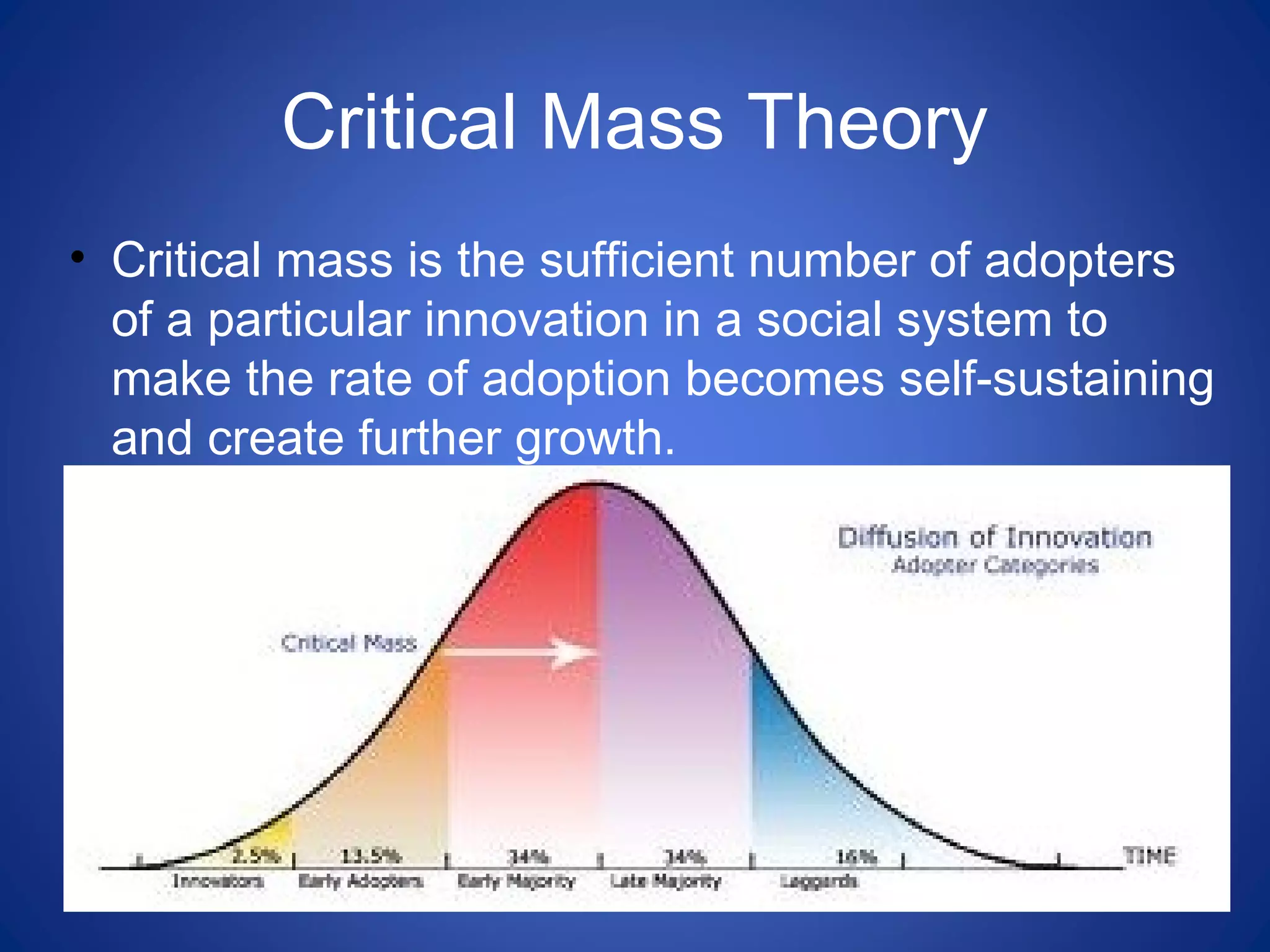 Critical Mass Theory
• Critical mass is the sufficient number of adopters
of a particular innovation in a social system to
make the rate of adoption becomes self-sustaining
and create further growth.
 