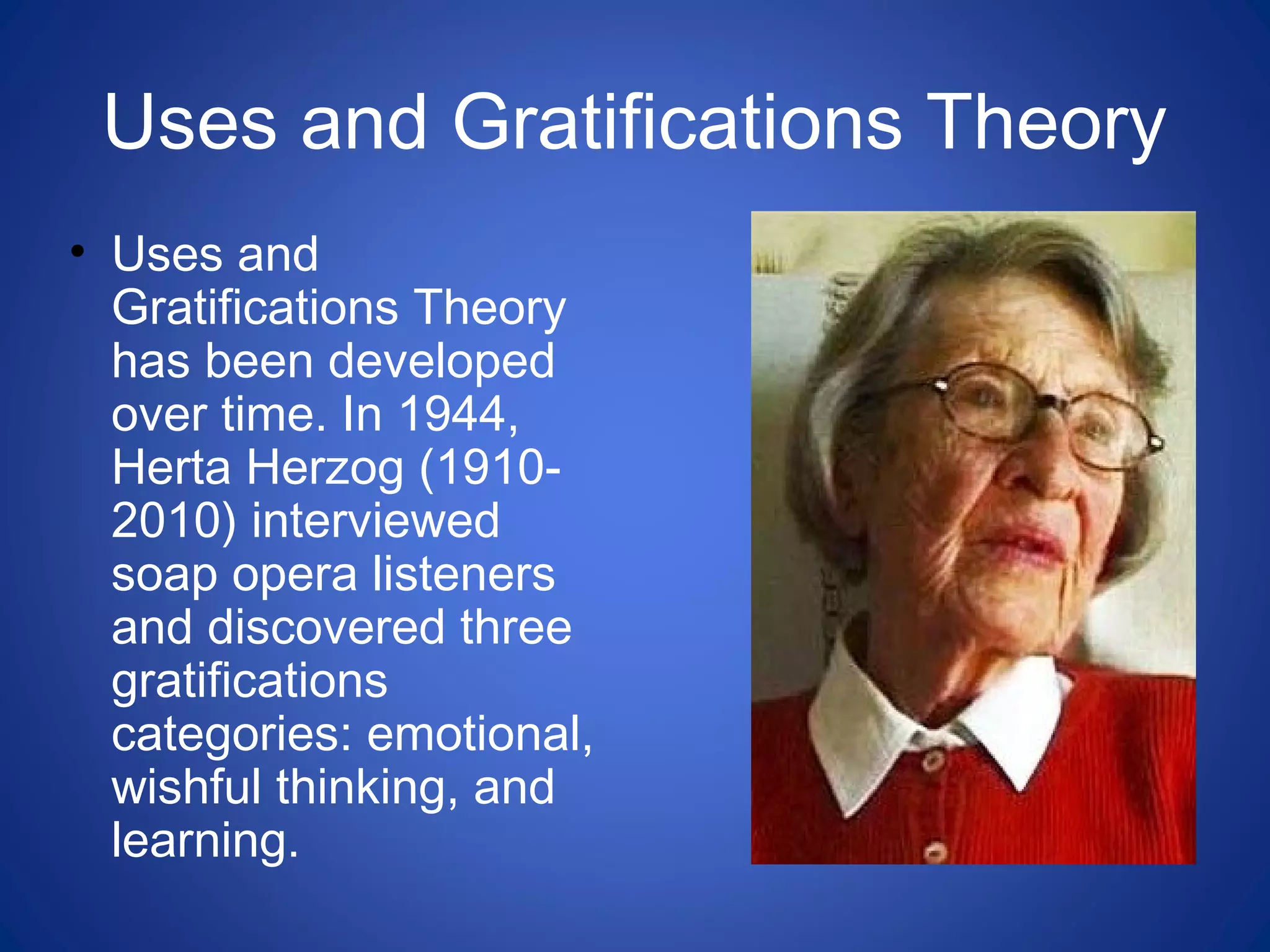 Uses and Gratifications Theory
• Uses and
Gratifications Theory
has been developed
over time. In 1944,
Herta Herzog (1910-
2010) interviewed
soap opera listeners
and discovered three
gratifications
categories: emotional,
wishful thinking, and
learning.
 