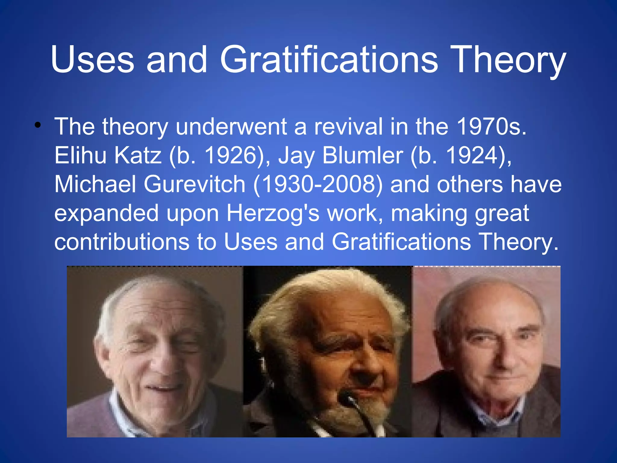 Uses and Gratifications Theory
• The theory underwent a revival in the 1970s.
Elihu Katz (b. 1926), Jay Blumler (b. 1924),
Michael Gurevitch (1930-2008) and others have
expanded upon Herzog's work, making great
contributions to Uses and Gratifications Theory.
 