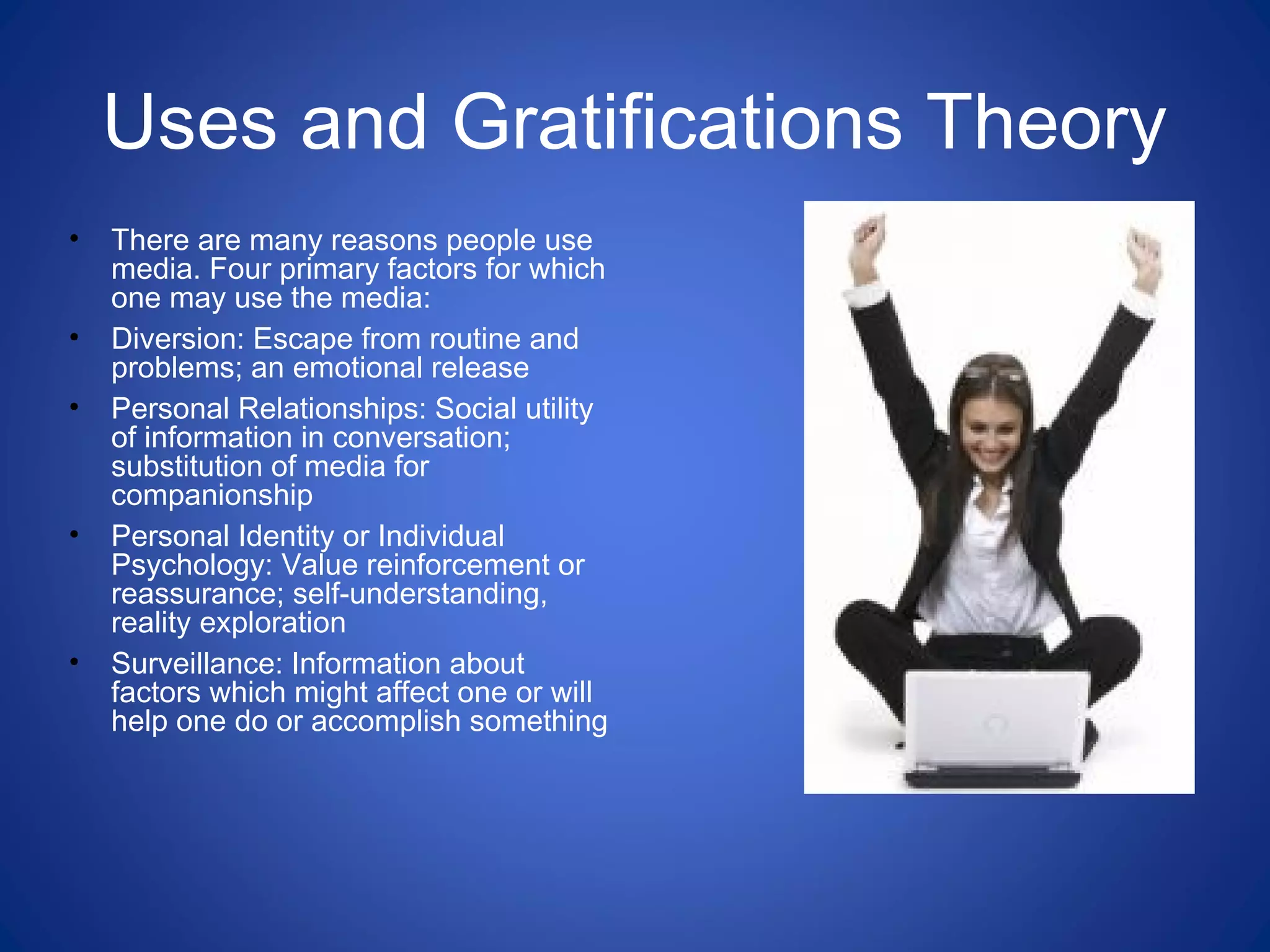 Uses and Gratifications Theory
• There are many reasons people use
media. Four primary factors for which
one may use the media:
• Diversion: Escape from routine and
problems; an emotional release
• Personal Relationships: Social utility
of information in conversation;
substitution of media for
companionship
• Personal Identity or Individual
Psychology: Value reinforcement or
reassurance; self-understanding,
reality exploration
• Surveillance: Information about
factors which might affect one or will
help one do or accomplish something
 