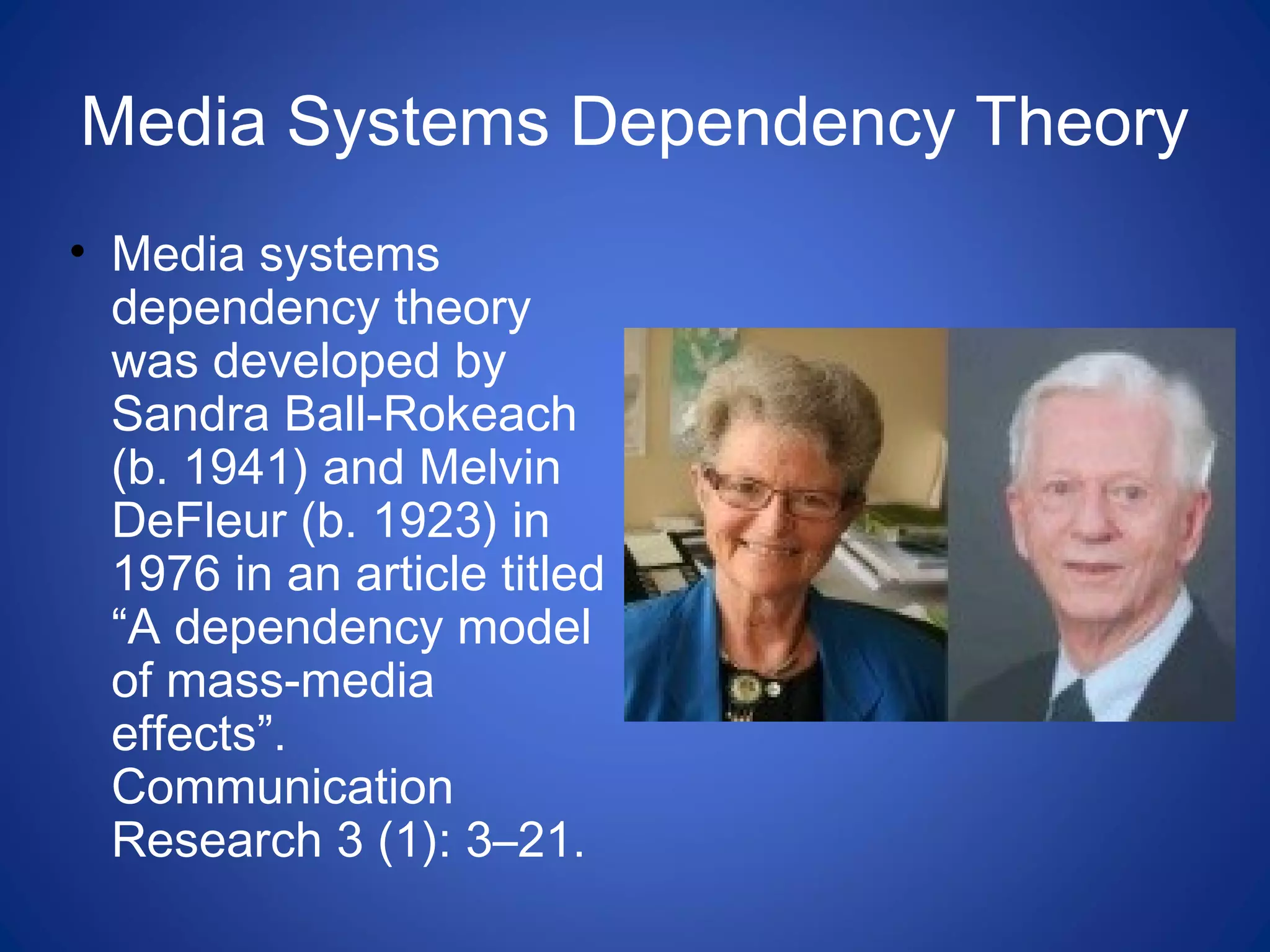Media Systems Dependency Theory
• Media systems
dependency theory
was developed by
Sandra Ball-Rokeach
(b. 1941) and Melvin
DeFleur (b. 1923) in
1976 in an article titled
“A dependency model
of mass-media
effects”.
Communication
Research 3 (1): 3–21.
 