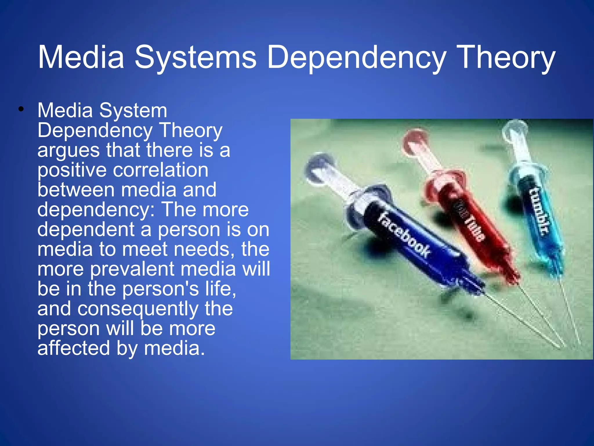 Media Systems Dependency Theory
• Media System
Dependency Theory
argues that there is a
positive correlation
between media and
dependency: The more
dependent a person is on
media to meet needs, the
more prevalent media will
be in the person's life,
and consequently the
person will be more
affected by media.
 