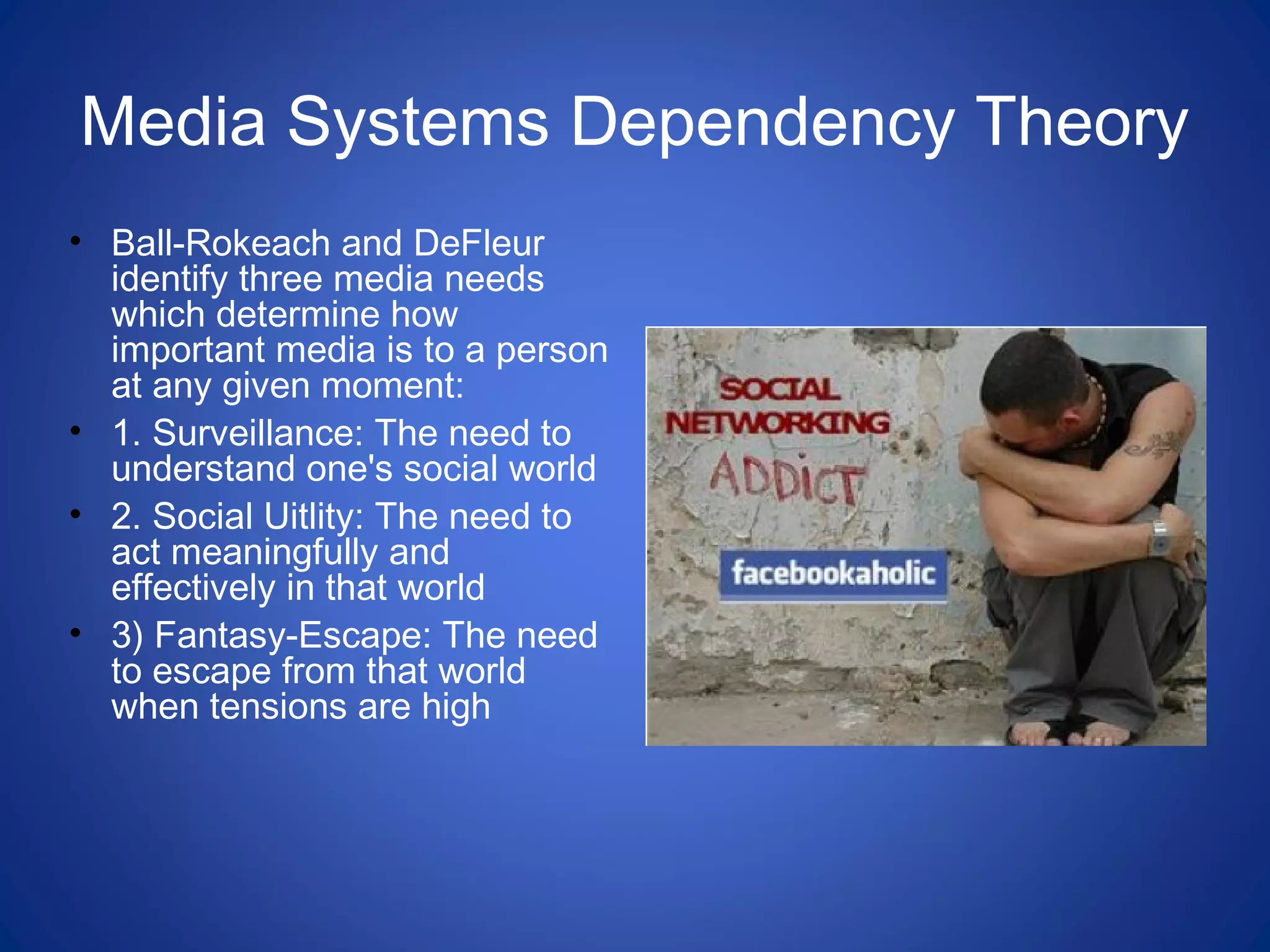 Media Systems Dependency Theory
• Ball-Rokeach and DeFleur
identify three media needs
which determine how
important media is to a person
at any given moment:
• 1. Surveillance: The need to
understand one's social world
• 2. Social Uitlity: The need to
act meaningfully and
effectively in that world
• 3) Fantasy-Escape: The need
to escape from that world
when tensions are high
 