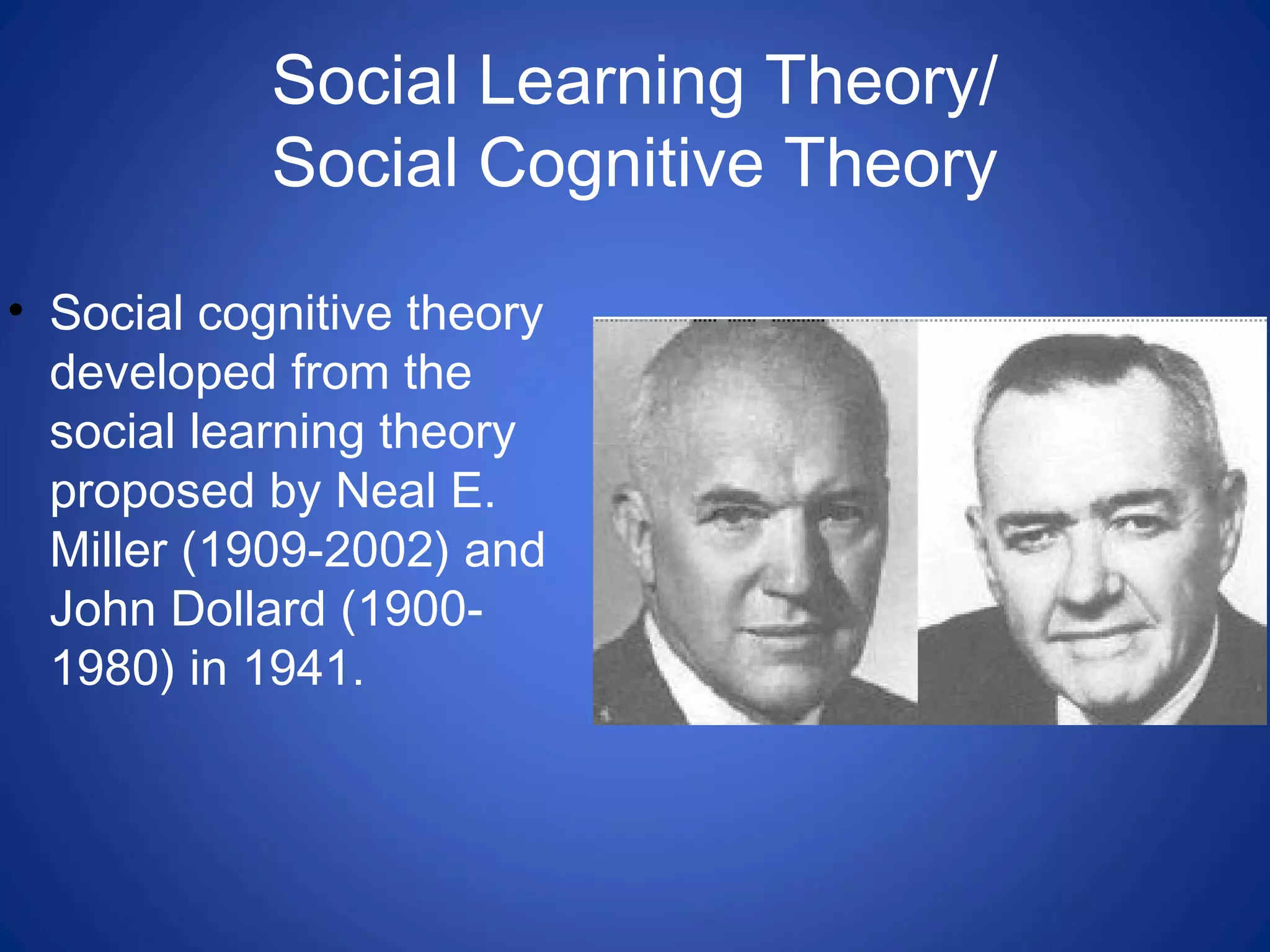Social Learning Theory/
Social Cognitive Theory
• Social cognitive theory
developed from the
social learning theory
proposed by Neal E.
Miller (1909-2002) and
John Dollard (1900-
1980) in 1941.
 