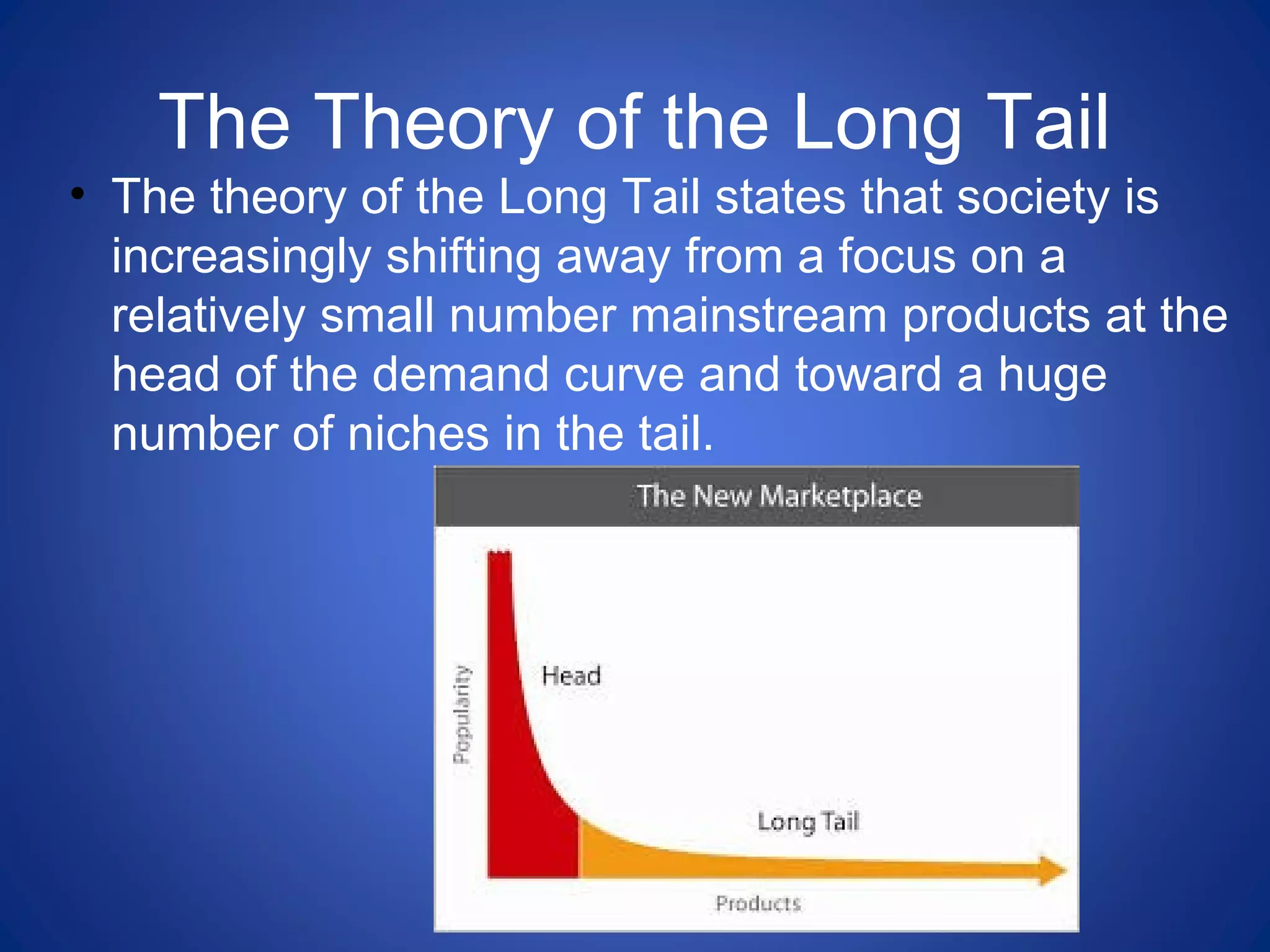 The Theory of the Long Tail
• The theory of the Long Tail states that society is
increasingly shifting away from a focus on a
relatively small number mainstream products at the
head of the demand curve and toward a huge
number of niches in the tail.
 