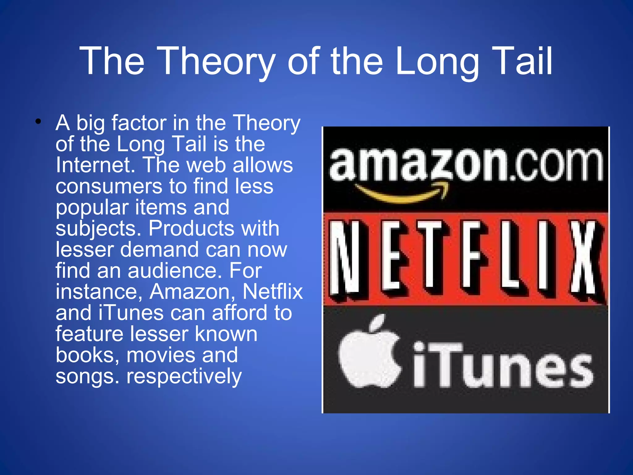 The Theory of the Long Tail
• A big factor in the Theory
of the Long Tail is the
Internet. The web allows
consumers to find less
popular items and
subjects. Products with
lesser demand can now
find an audience. For
instance, Amazon, Netflix
and iTunes can afford to
feature lesser known
books, movies and
songs. respectively
 