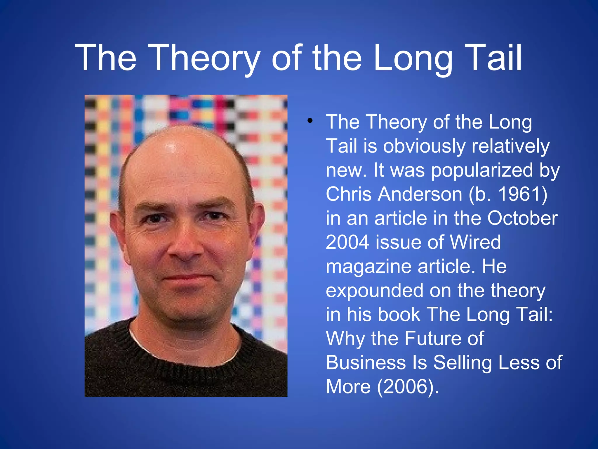 The Theory of the Long Tail
• The Theory of the Long
Tail is obviously relatively
new. It was popularized by
Chris Anderson (b. 1961)
in an article in the October
2004 issue of Wired
magazine article. He
expounded on the theory
in his book The Long Tail:
Why the Future of
Business Is Selling Less of
More (2006).
 