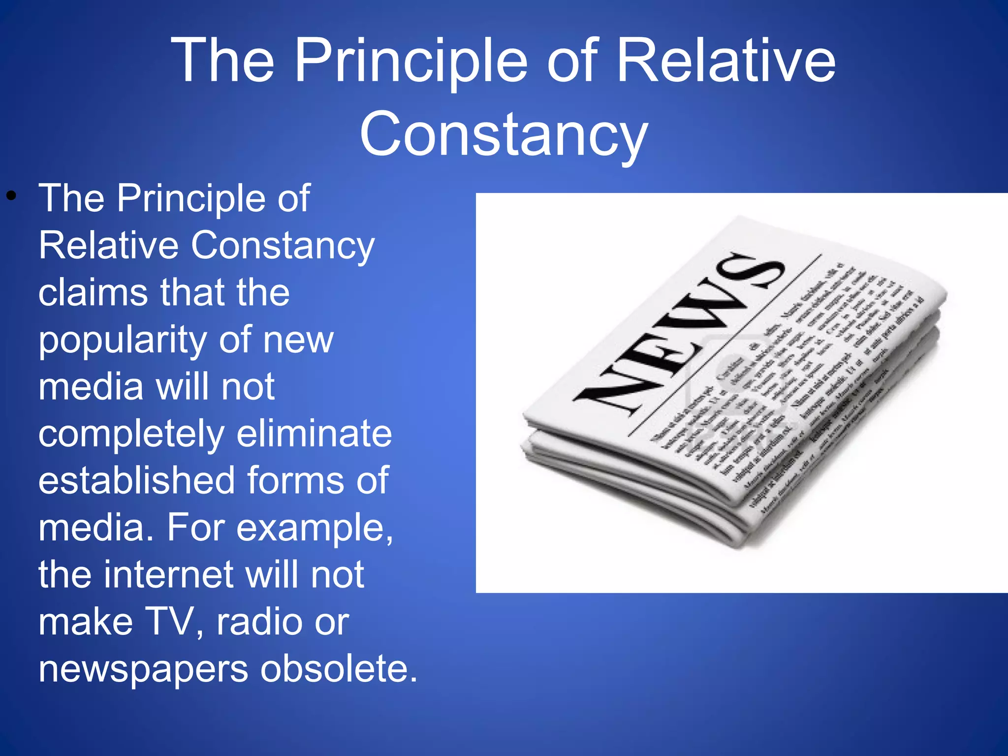 The Principle of Relative
Constancy
• The Principle of
Relative Constancy
claims that the
popularity of new
media will not
completely eliminate
established forms of
media. For example,
the internet will not
make TV, radio or
newspapers obsolete.
 