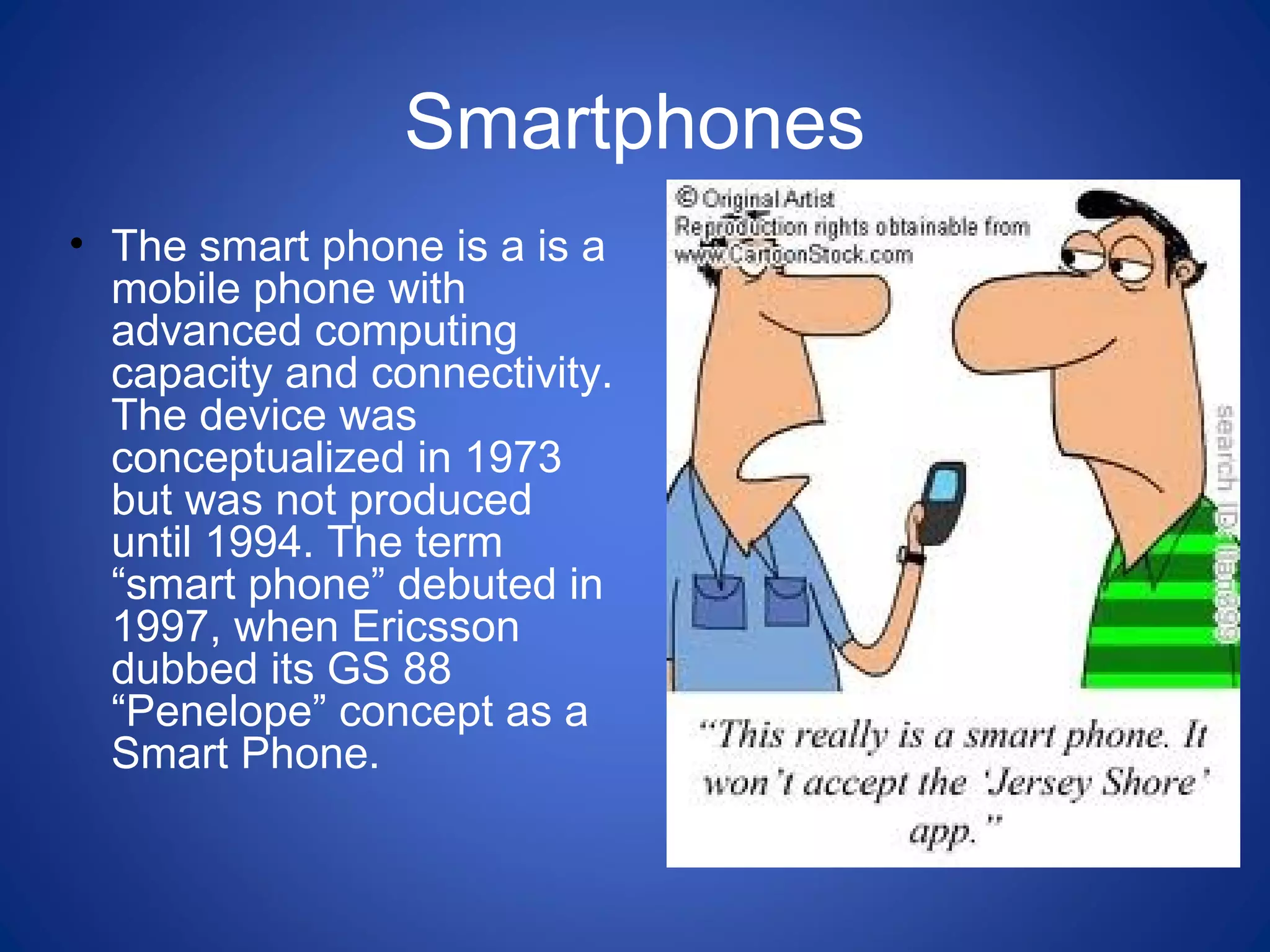 Smartphones
• The smart phone is a is a
mobile phone with
advanced computing
capacity and connectivity.
The device was
conceptualized in 1973
but was not produced
until 1994. The term
“smart phone” debuted in
1997, when Ericsson
dubbed its GS 88
“Penelope” concept as a
Smart Phone.
 