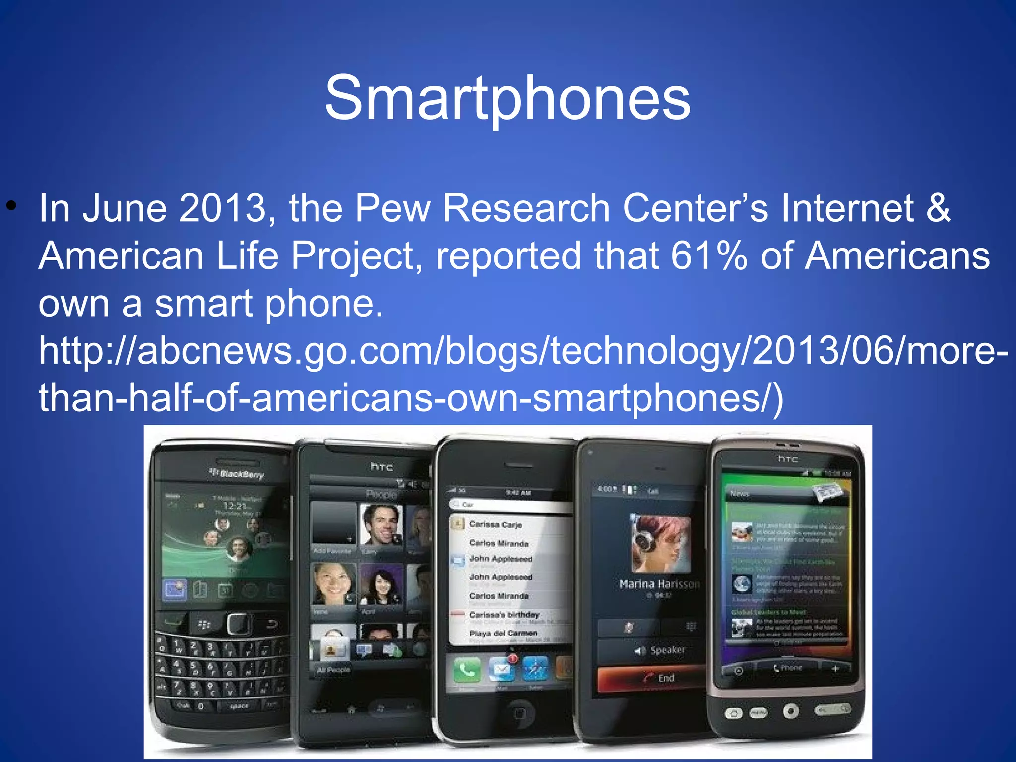 Smartphones
• In June 2013, the Pew Research Center’s Internet &
American Life Project, reported that 61% of Americans
own a smart phone.
http://abcnews.go.com/blogs/technology/2013/06/more-
than-half-of-americans-own-smartphones/)
 