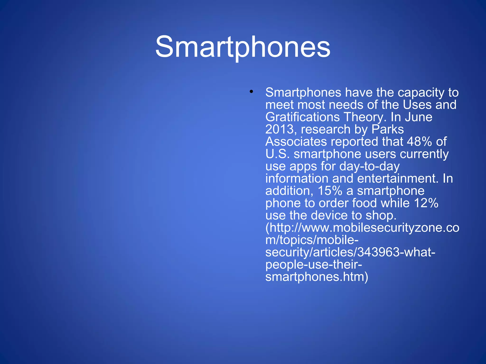Smartphones
• Smartphones have the capacity to
meet most needs of the Uses and
Gratifications Theory. In June
2013, research by Parks
Associates reported that 48% of
U.S. smartphone users currently
use apps for day-to-day
information and entertainment. In
addition, 15% a smartphone
phone to order food while 12%
use the device to shop.
(http://www.mobilesecurityzone.co
m/topics/mobile-
security/articles/343963-what-
people-use-their-
smartphones.htm)
 