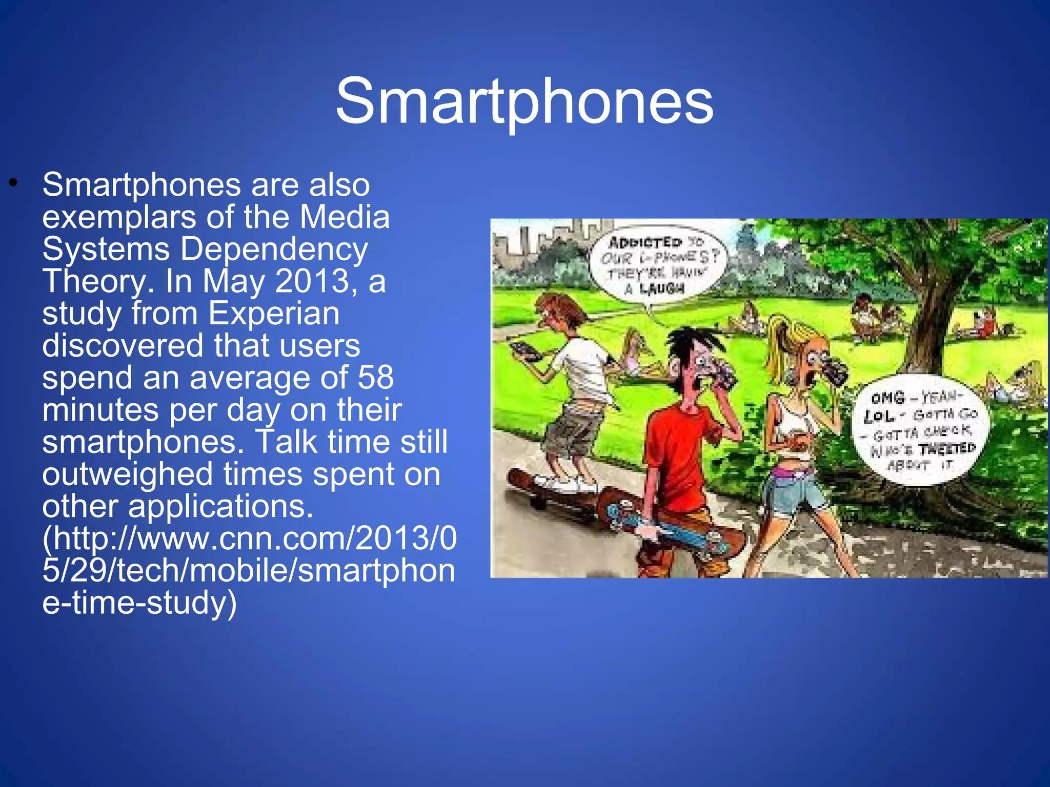 Smartphones
• Smartphones are also
exemplars of the Media
Systems Dependency
Theory. In May 2013, a
study from Experian
discovered that users
spend an average of 58
minutes per day on their
smartphones. Talk time still
outweighed times spent on
other applications.
(http://www.cnn.com/2013/0
5/29/tech/mobile/smartphon
e-time-study)
 