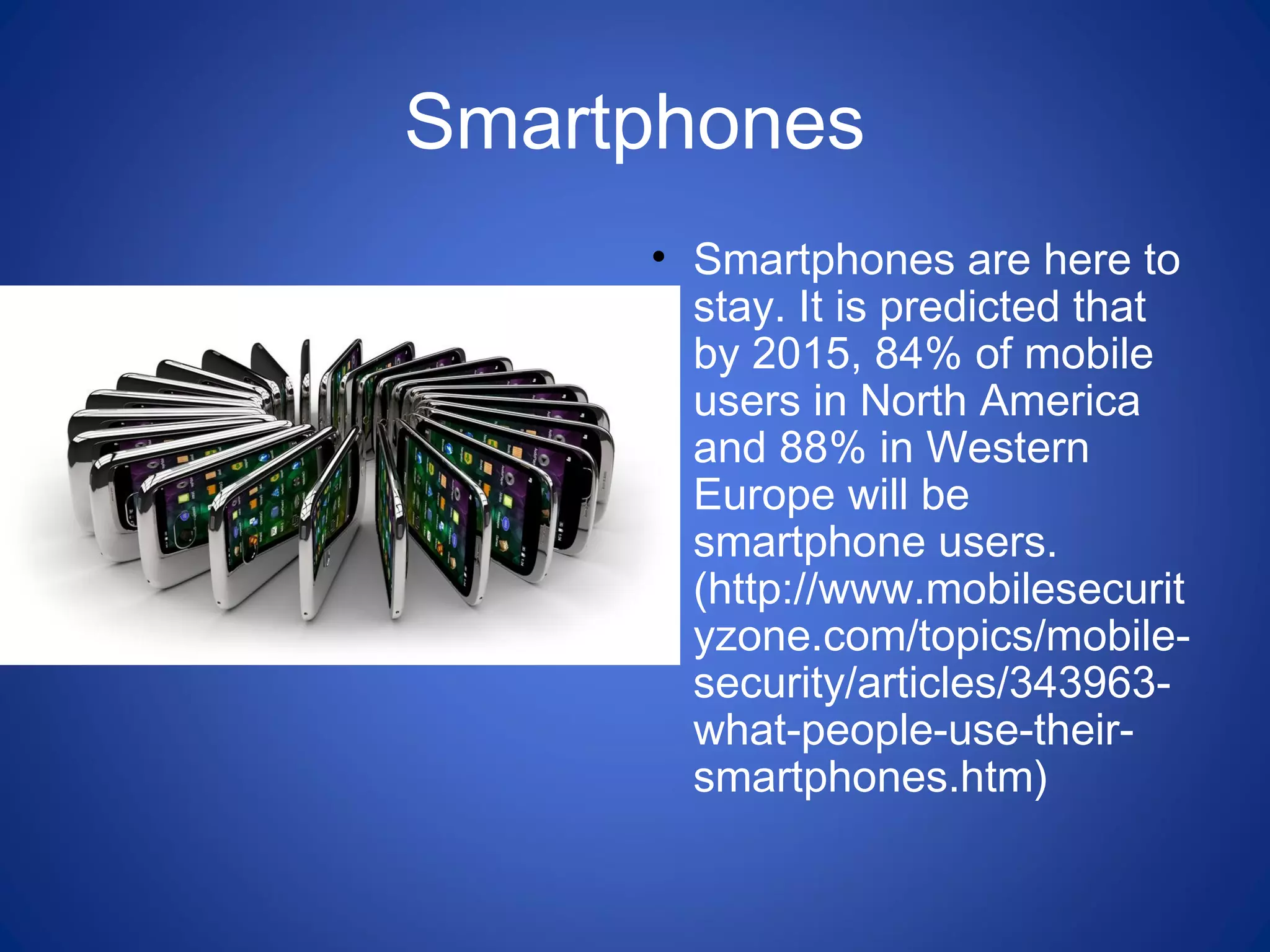 Smartphones
• Smartphones are here to
stay. It is predicted that
by 2015, 84% of mobile
users in North America
and 88% in Western
Europe will be
smartphone users.
(http://www.mobilesecurit
yzone.com/topics/mobile-
security/articles/343963-
what-people-use-their-
smartphones.htm)
 