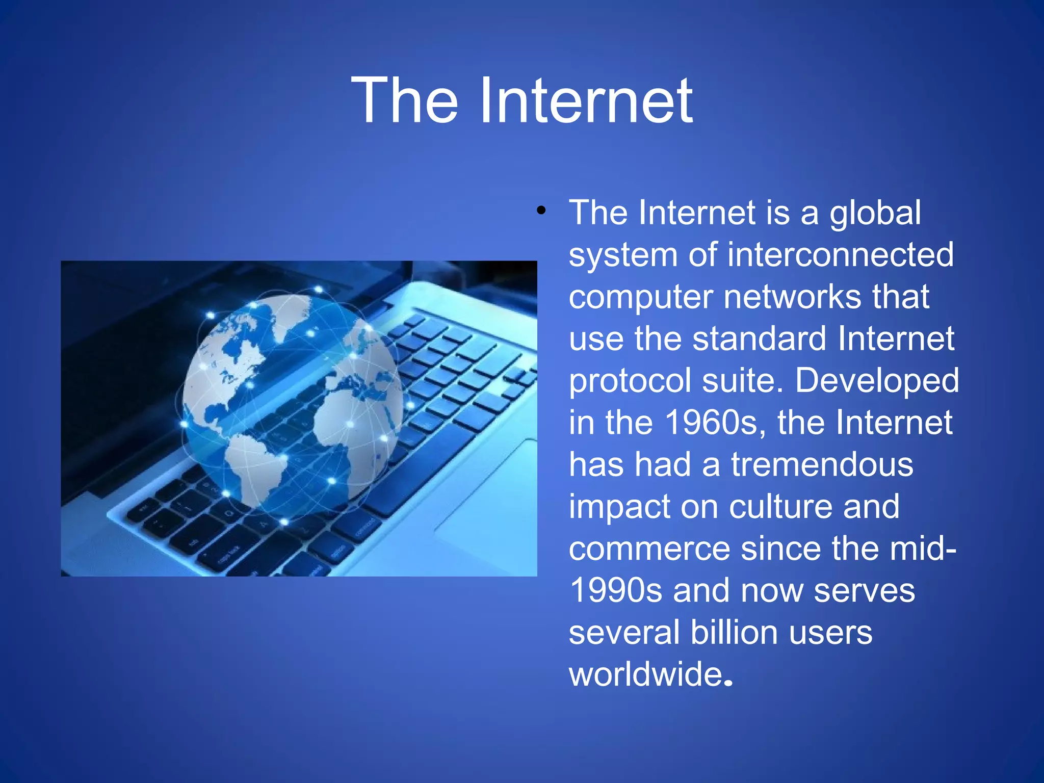 The Internet
• The Internet is a global
system of interconnected
computer networks that
use the standard Internet
protocol suite. Developed
in the 1960s, the Internet
has had a tremendous
impact on culture and
commerce since the mid-
1990s and now serves
several billion users
worldwide.
 
