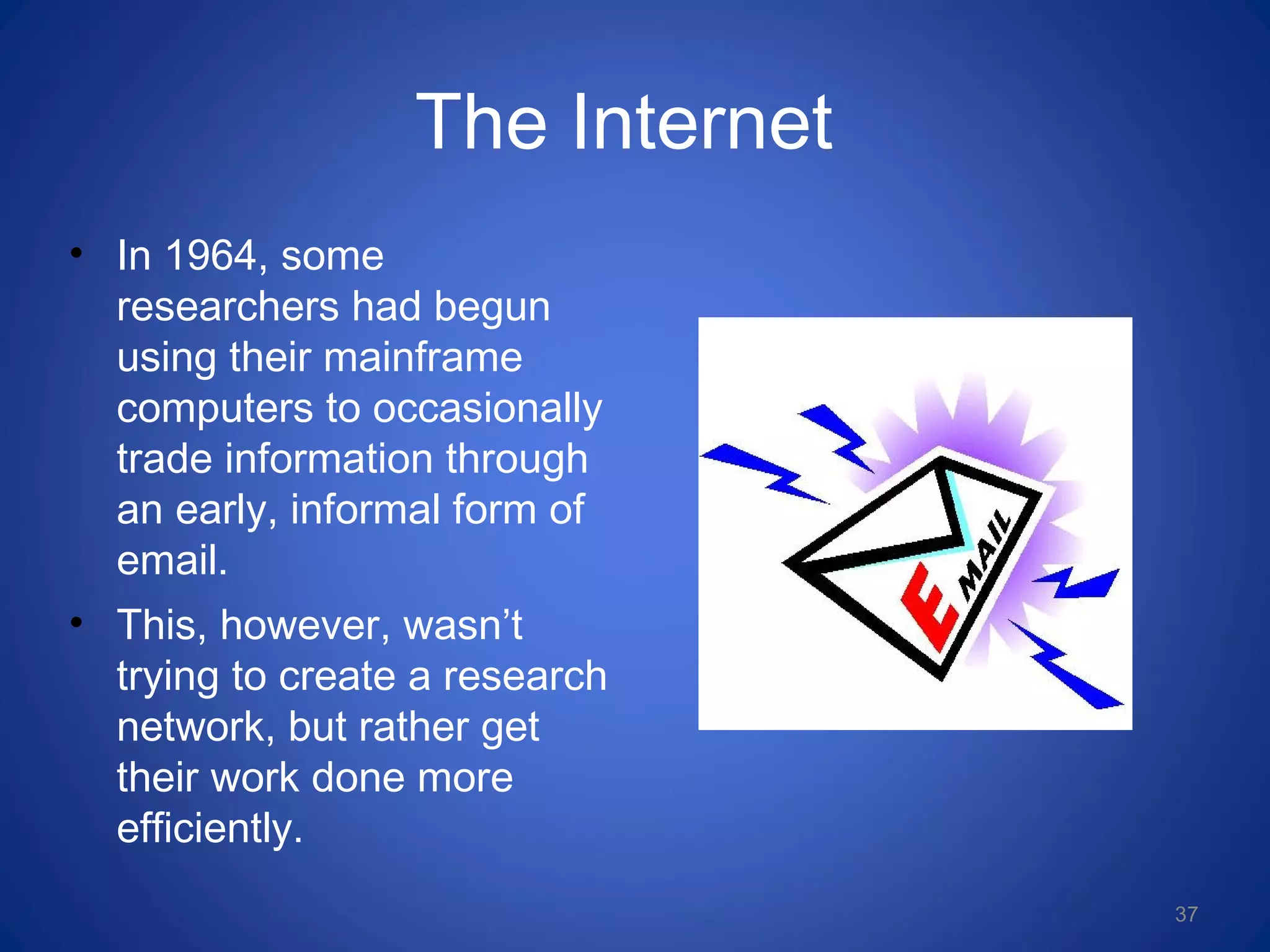 The Internet
• In 1964, some
researchers had begun
using their mainframe
computers to occasionally
trade information through
an early, informal form of
email.
• This, however, wasn’t
trying to create a research
network, but rather get
their work done more
efficiently.
37
 