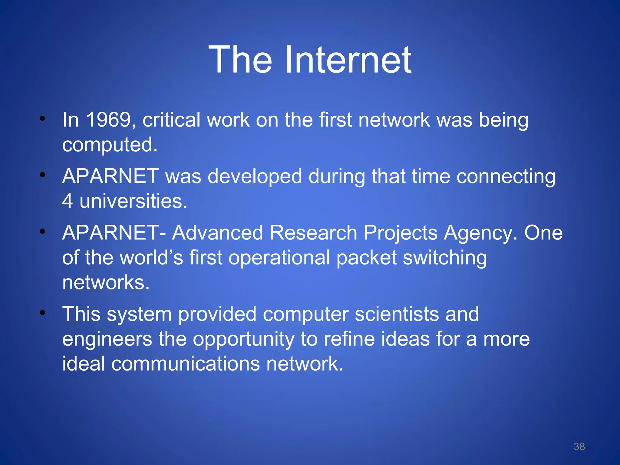 The Internet
• In 1969, critical work on the first network was being
computed.
• APARNET was developed during that time connecting
4 universities.
• APARNET- Advanced Research Projects Agency. One
of the world’s first operational packet switching
networks.
• This system provided computer scientists and
engineers the opportunity to refine ideas for a more
ideal communications network.
38
 