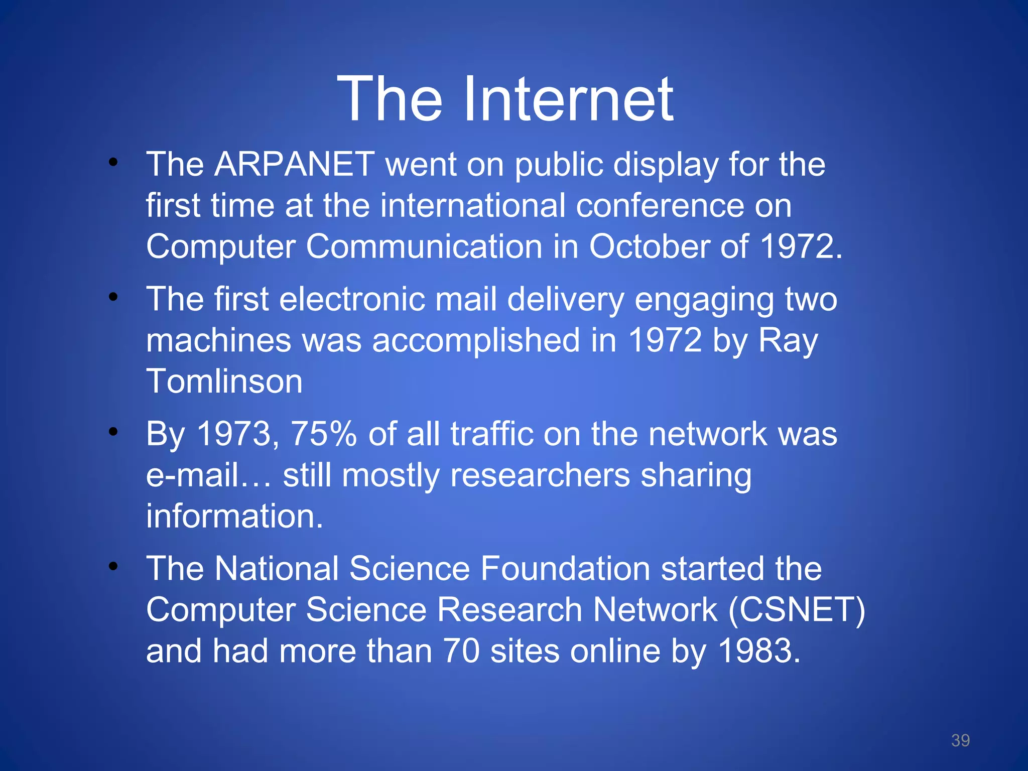 The Internet
• The ARPANET went on public display for the
first time at the international conference on
Computer Communication in October of 1972.
• The first electronic mail delivery engaging two
machines was accomplished in 1972 by Ray
Tomlinson
• By 1973, 75% of all traffic on the network was
e-mail… still mostly researchers sharing
information.
• The National Science Foundation started the
Computer Science Research Network (CSNET)
and had more than 70 sites online by 1983.
39
 