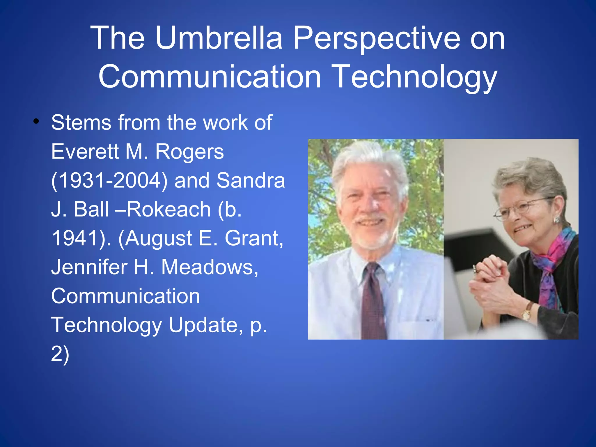 The Umbrella Perspective on
Communication Technology
• Stems from the work of
Everett M. Rogers
(1931-2004) and Sandra
J. Ball –Rokeach (b.
1941). (August E. Grant,
Jennifer H. Meadows,
Communication
Technology Update, p.
2)
 