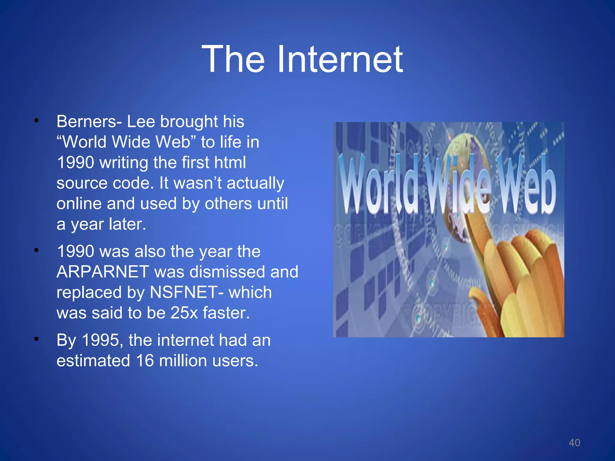 The Internet
• Berners- Lee brought his
“World Wide Web” to life in
1990 writing the first html
source code. It wasn’t actually
online and used by others until
a year later.
• 1990 was also the year the
ARPARNET was dismissed and
replaced by NSFNET- which
was said to be 25x faster.
• By 1995, the internet had an
estimated 16 million users.
40
 