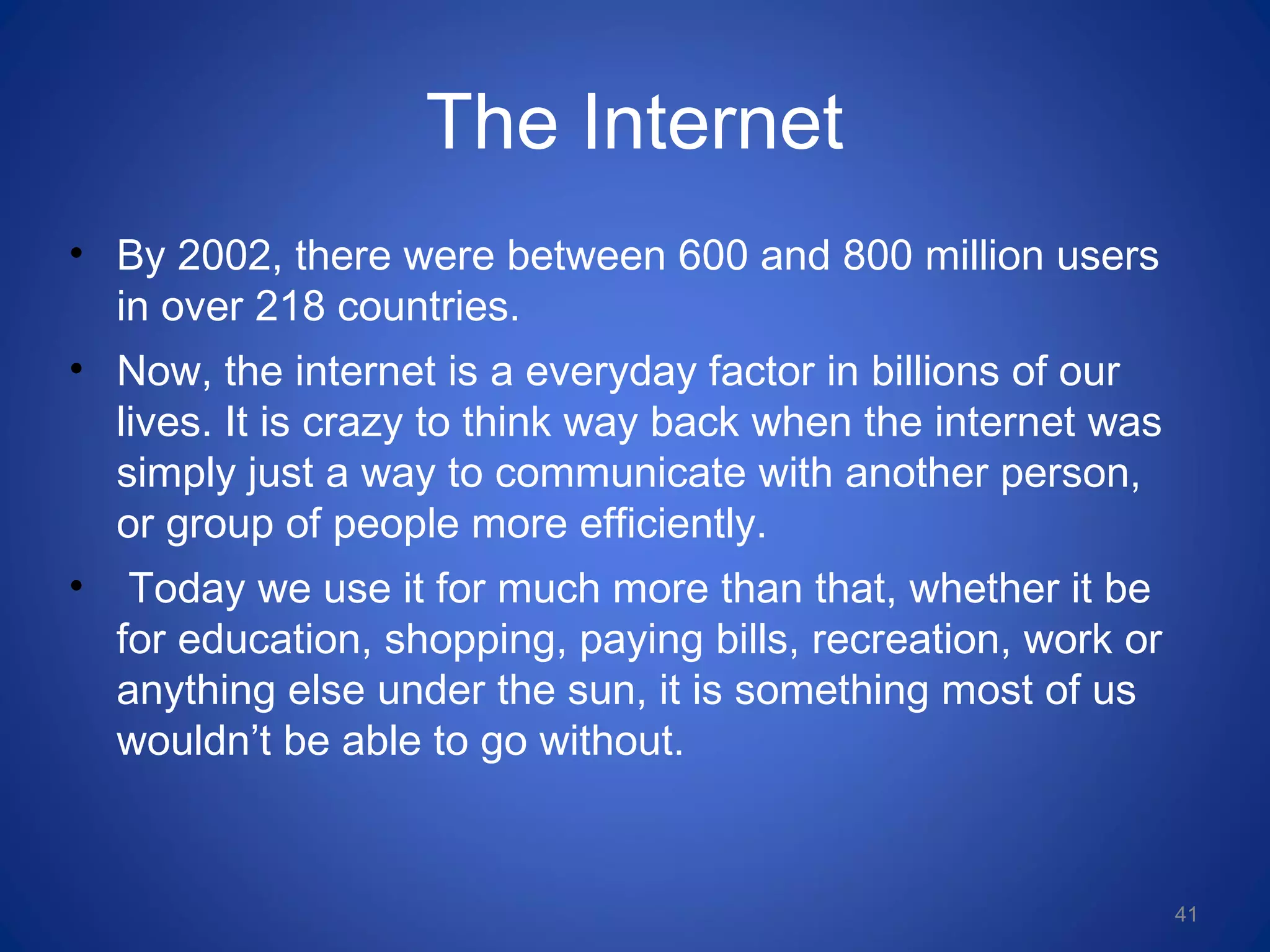 The Internet
• By 2002, there were between 600 and 800 million users
in over 218 countries.
• Now, the internet is a everyday factor in billions of our
lives. It is crazy to think way back when the internet was
simply just a way to communicate with another person,
or group of people more efficiently.
• Today we use it for much more than that, whether it be
for education, shopping, paying bills, recreation, work or
anything else under the sun, it is something most of us
wouldn’t be able to go without.
41
 