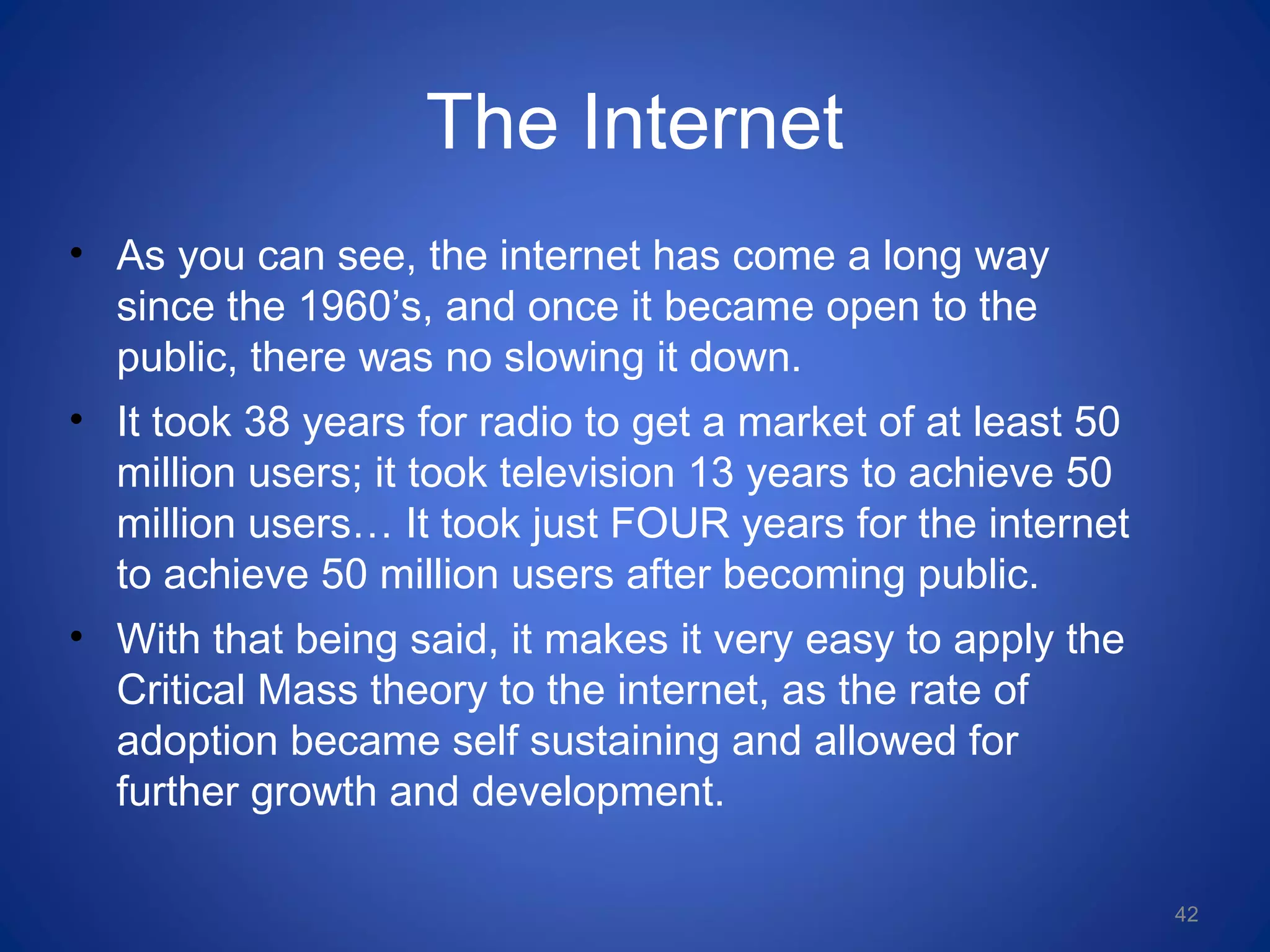 The Internet
• As you can see, the internet has come a long way
since the 1960’s, and once it became open to the
public, there was no slowing it down.
• It took 38 years for radio to get a market of at least 50
million users; it took television 13 years to achieve 50
million users… It took just FOUR years for the internet
to achieve 50 million users after becoming public.
• With that being said, it makes it very easy to apply the
Critical Mass theory to the internet, as the rate of
adoption became self sustaining and allowed for
further growth and development.
42
 