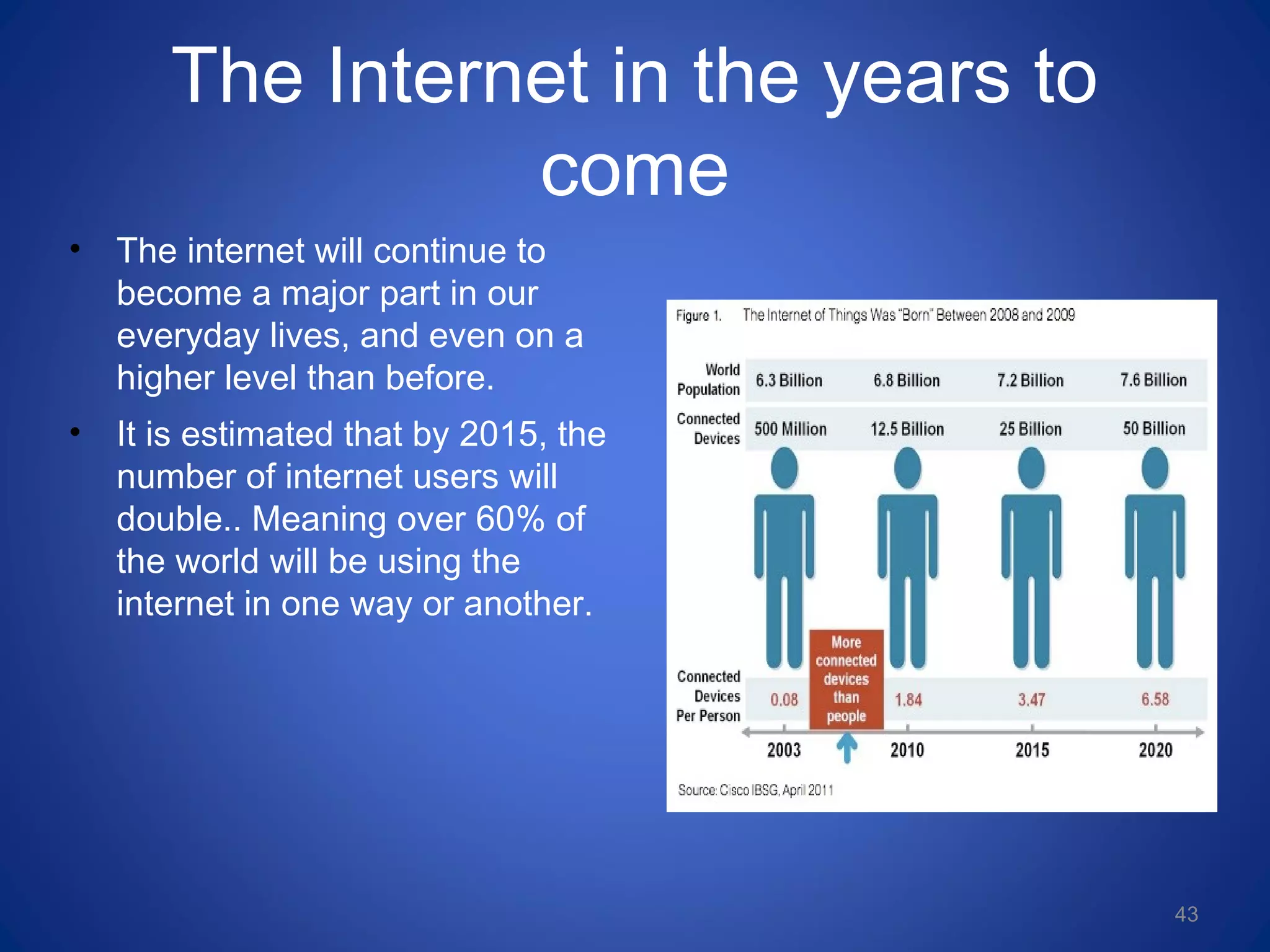 The Internet in the years to
come
• The internet will continue to
become a major part in our
everyday lives, and even on a
higher level than before.
• It is estimated that by 2015, the
number of internet users will
double.. Meaning over 60% of
the world will be using the
internet in one way or another.
43
 