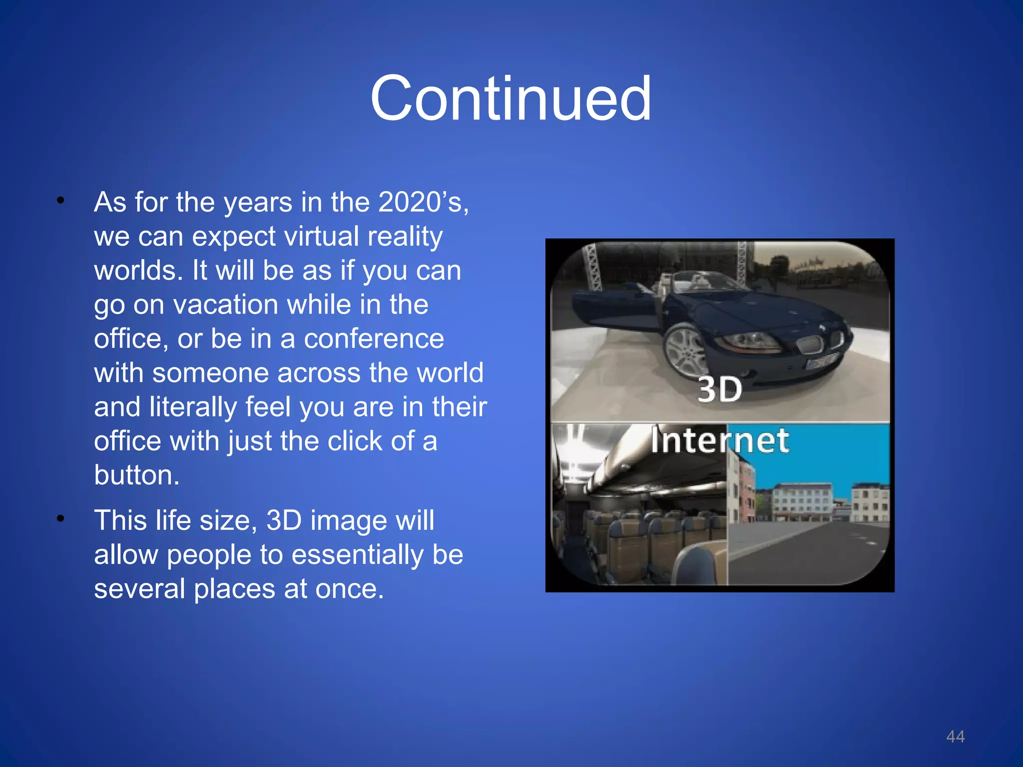 Continued
• As for the years in the 2020’s,
we can expect virtual reality
worlds. It will be as if you can
go on vacation while in the
office, or be in a conference
with someone across the world
and literally feel you are in their
office with just the click of a
button.
• This life size, 3D image will
allow people to essentially be
several places at once.
44
 