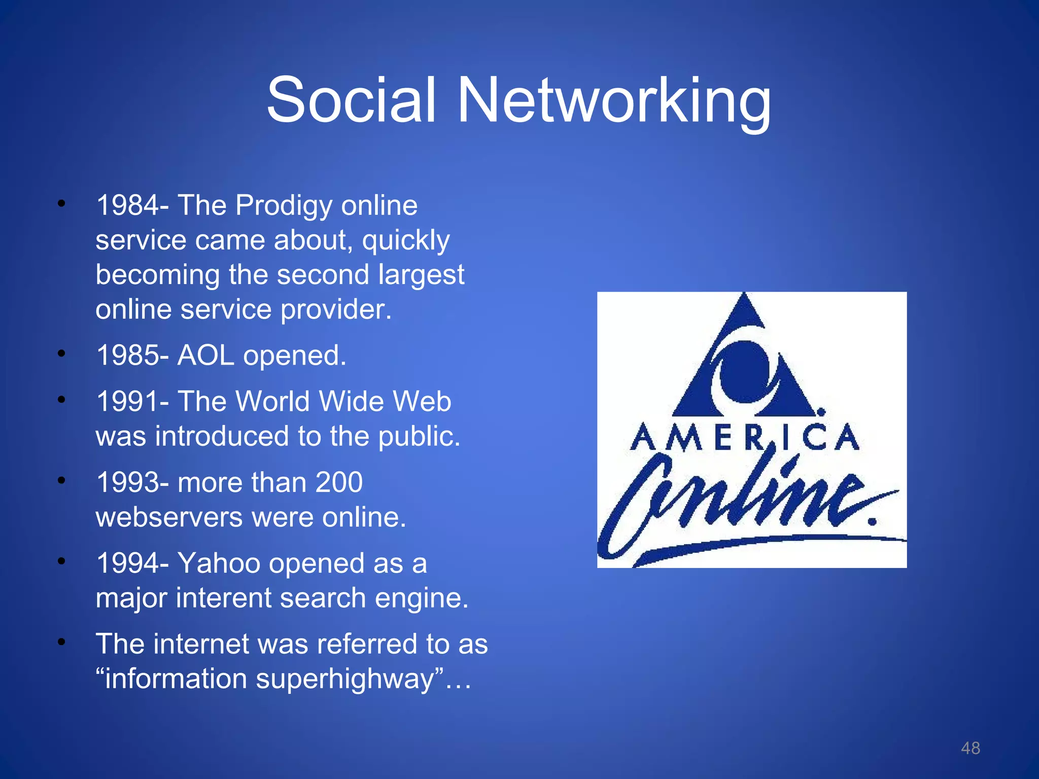 Social Networking
• 1984- The Prodigy online
service came about, quickly
becoming the second largest
online service provider.
• 1985- AOL opened.
• 1991- The World Wide Web
was introduced to the public.
• 1993- more than 200
webservers were online.
• 1994- Yahoo opened as a
major interent search engine.
• The internet was referred to as
“information superhighway”…
48
 