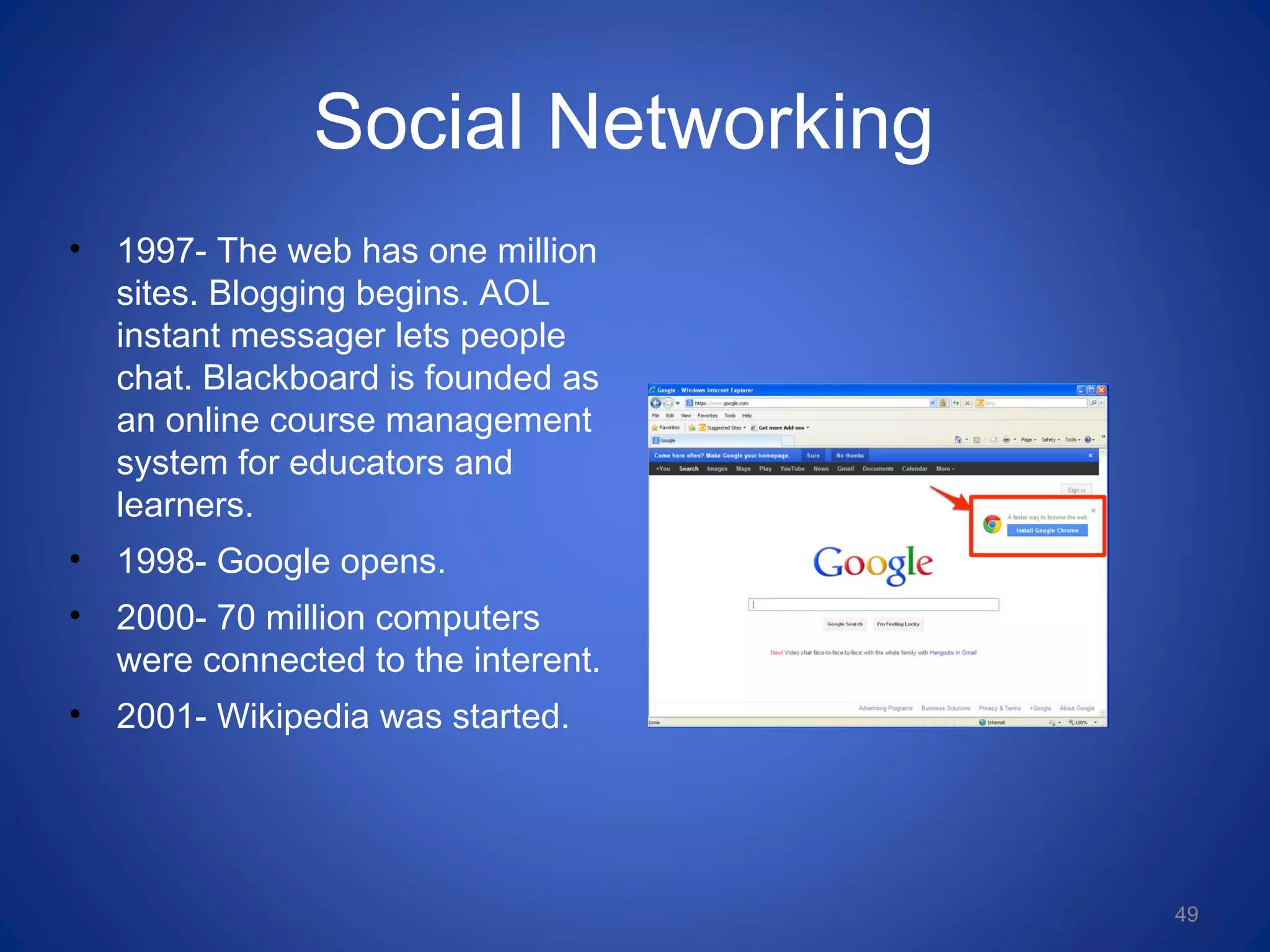 Social Networking
• 1997- The web has one million
sites. Blogging begins. AOL
instant messager lets people
chat. Blackboard is founded as
an online course management
system for educators and
learners.
• 1998- Google opens.
• 2000- 70 million computers
were connected to the interent.
• 2001- Wikipedia was started.
49
 