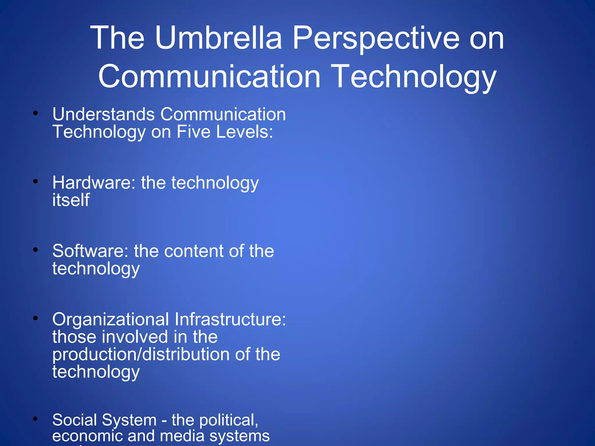 The Umbrella Perspective on
Communication Technology
• Understands Communication
Technology on Five Levels:
• Hardware: the technology
itself
• Software: the content of the
technology
• Organizational Infrastructure:
those involved in the
production/distribution of the
technology
• Social System - the political,
economic and media systems
 