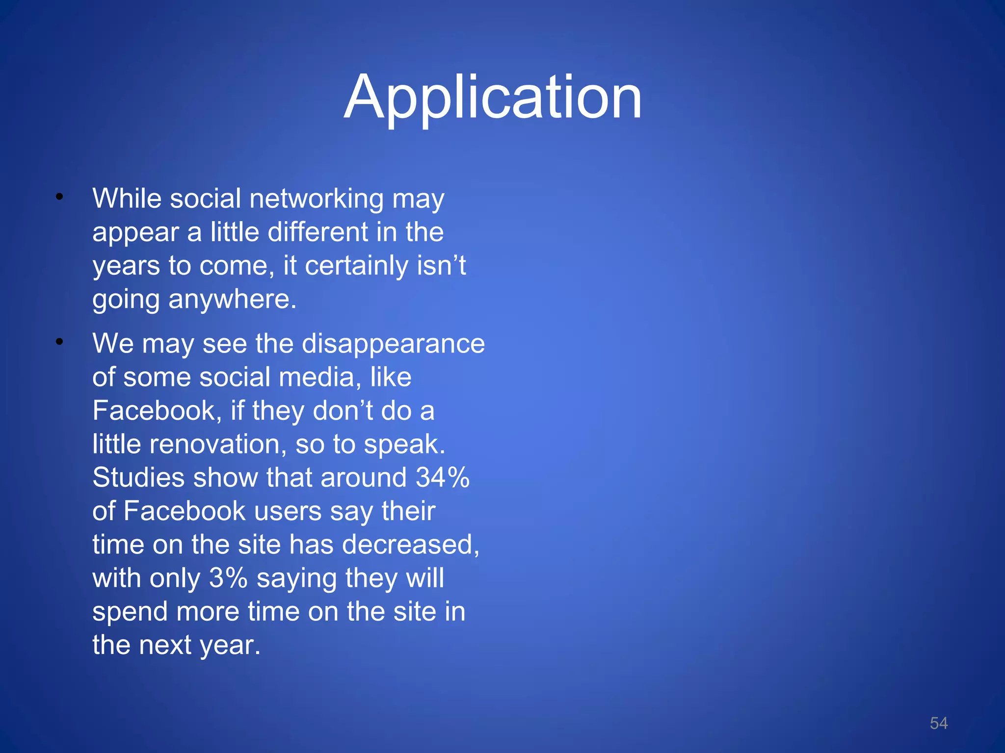 Application
• While social networking may
appear a little different in the
years to come, it certainly isn’t
going anywhere.
• We may see the disappearance
of some social media, like
Facebook, if they don’t do a
little renovation, so to speak.
Studies show that around 34%
of Facebook users say their
time on the site has decreased,
with only 3% saying they will
spend more time on the site in
the next year.
54
 