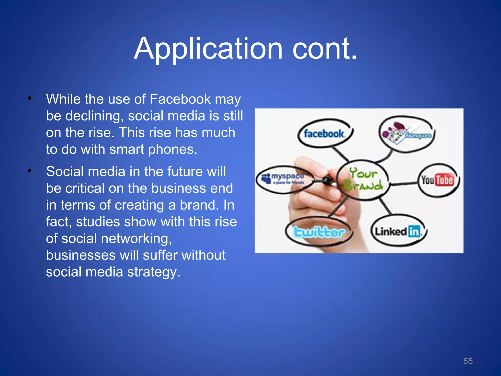 Application cont.
• While the use of Facebook may
be declining, social media is still
on the rise. This rise has much
to do with smart phones.
• Social media in the future will
be critical on the business end
in terms of creating a brand. In
fact, studies show with this rise
of social networking,
businesses will suffer without
social media strategy.
55
 