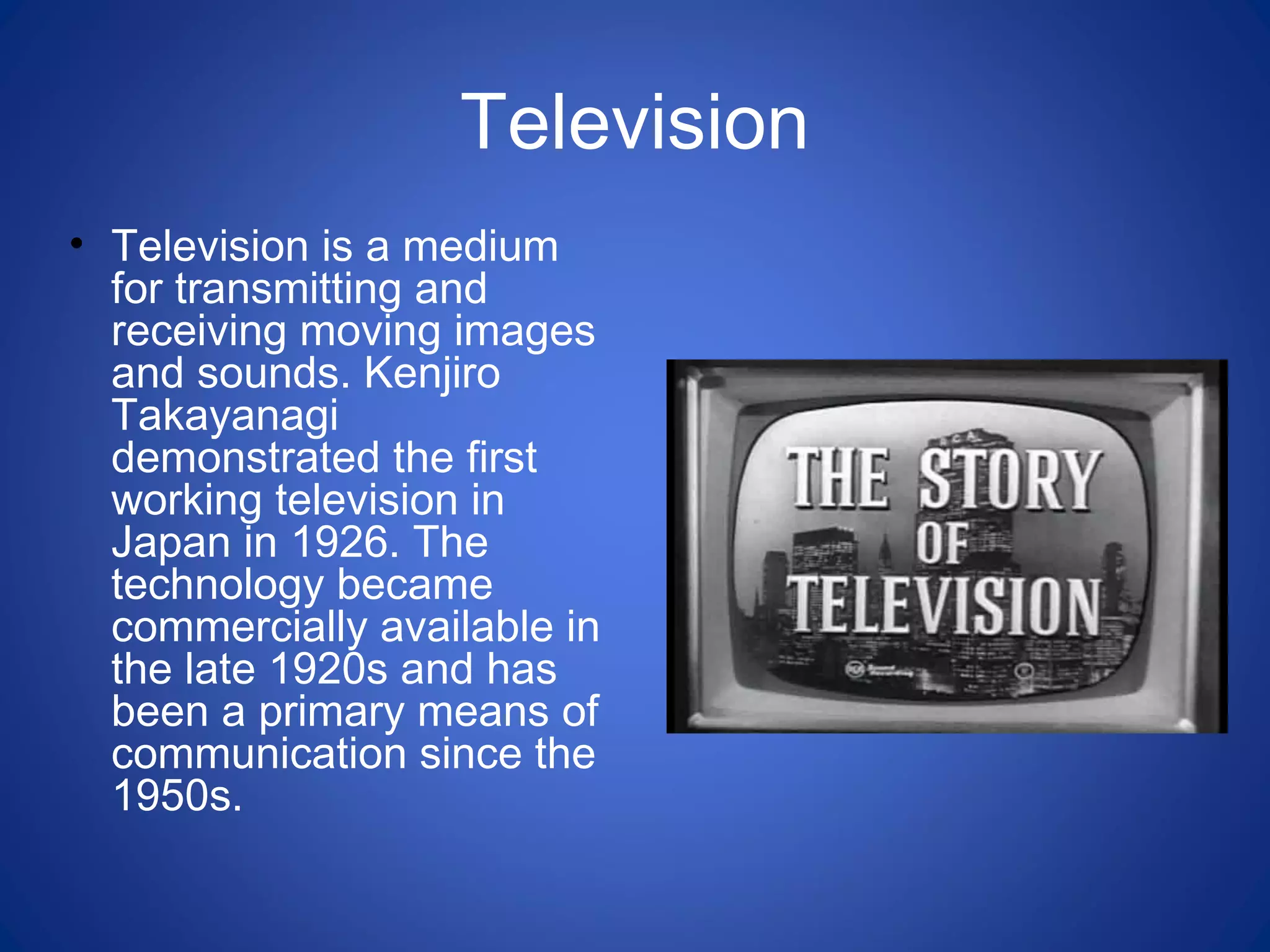 Television
• Television is a medium
for transmitting and
receiving moving images
and sounds. Kenjiro
Takayanagi
demonstrated the first
working television in
Japan in 1926. The
technology became
commercially available in
the late 1920s and has
been a primary means of
communication since the
1950s.
 