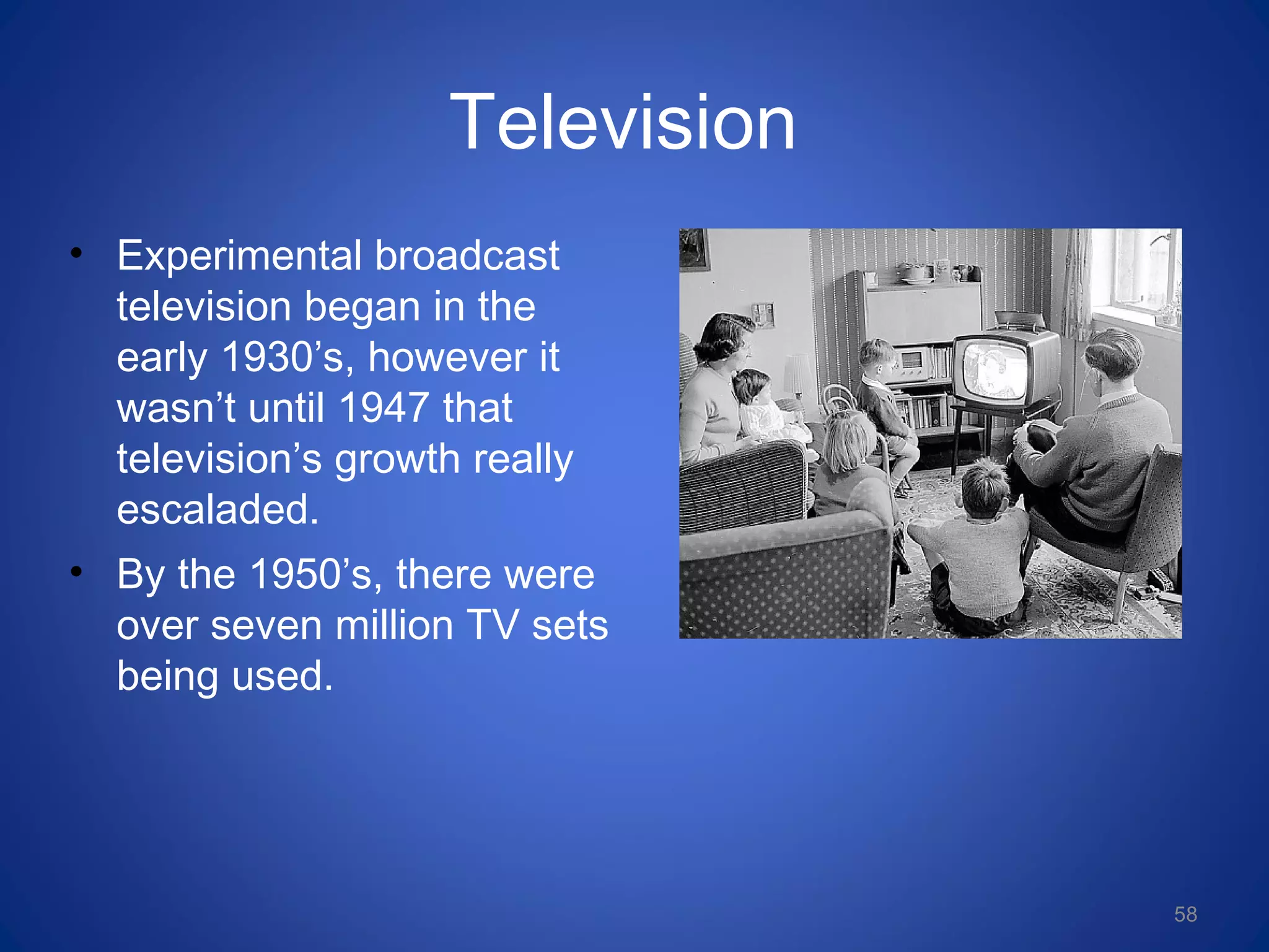 Television
• Experimental broadcast
television began in the
early 1930’s, however it
wasn’t until 1947 that
television’s growth really
escaladed.
• By the 1950’s, there were
over seven million TV sets
being used.
58
 