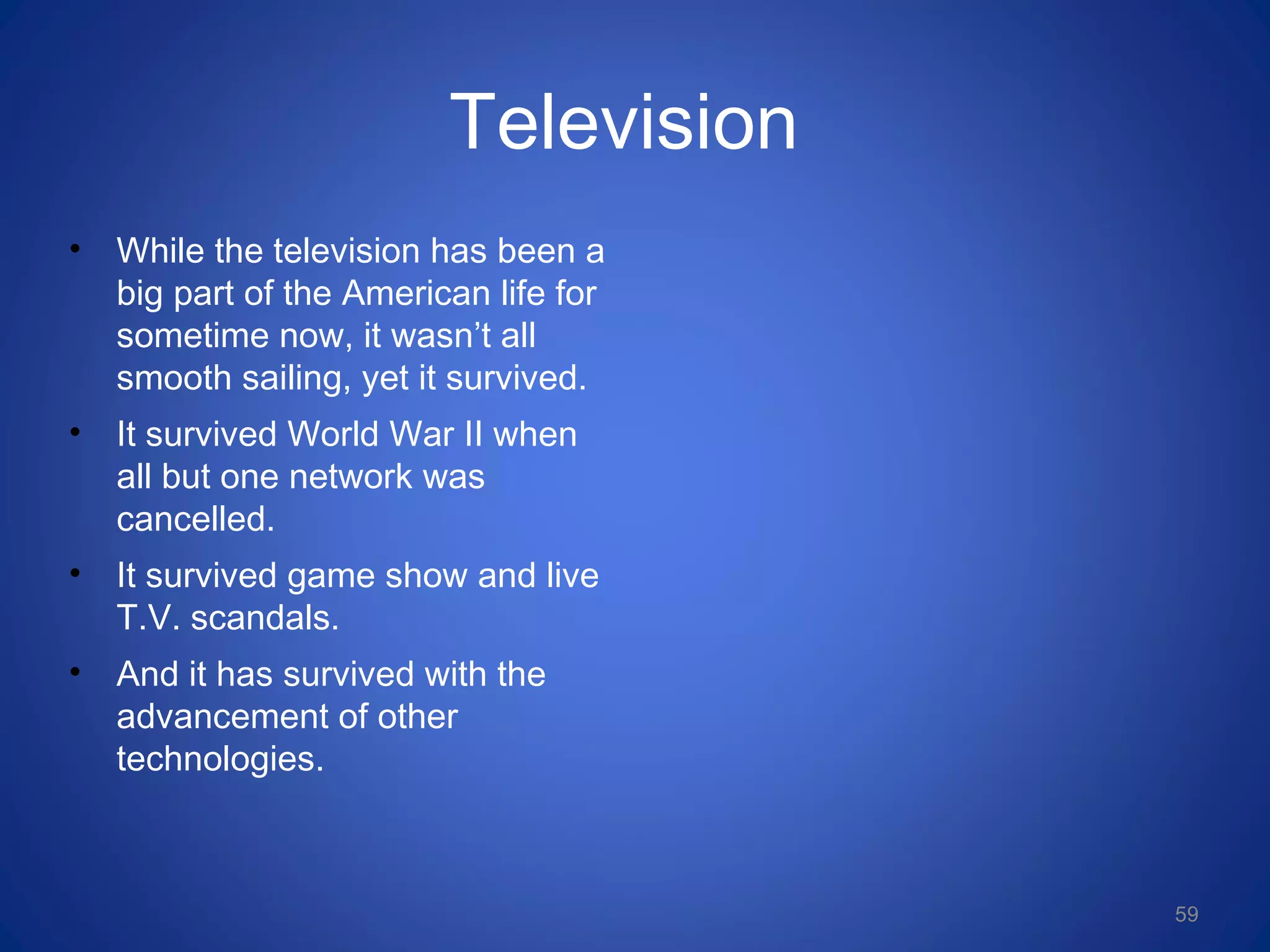 Television
• While the television has been a
big part of the American life for
sometime now, it wasn’t all
smooth sailing, yet it survived.
• It survived World War II when
all but one network was
cancelled.
• It survived game show and live
T.V. scandals.
• And it has survived with the
advancement of other
technologies.
59
 