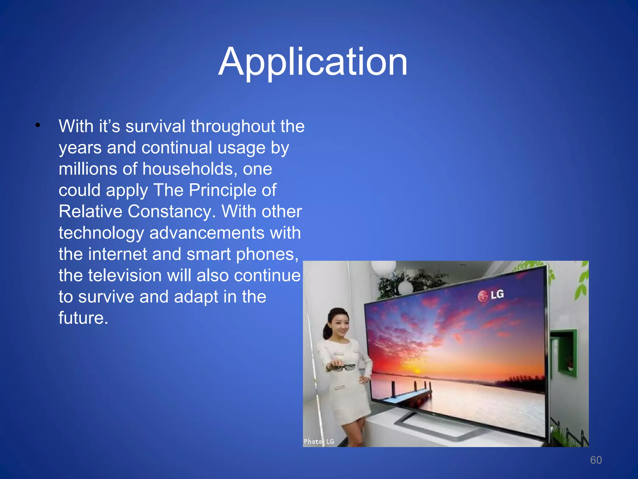 Application
• With it’s survival throughout the
years and continual usage by
millions of households, one
could apply The Principle of
Relative Constancy. With other
technology advancements with
the internet and smart phones,
the television will also continue
to survive and adapt in the
future.
60
 
