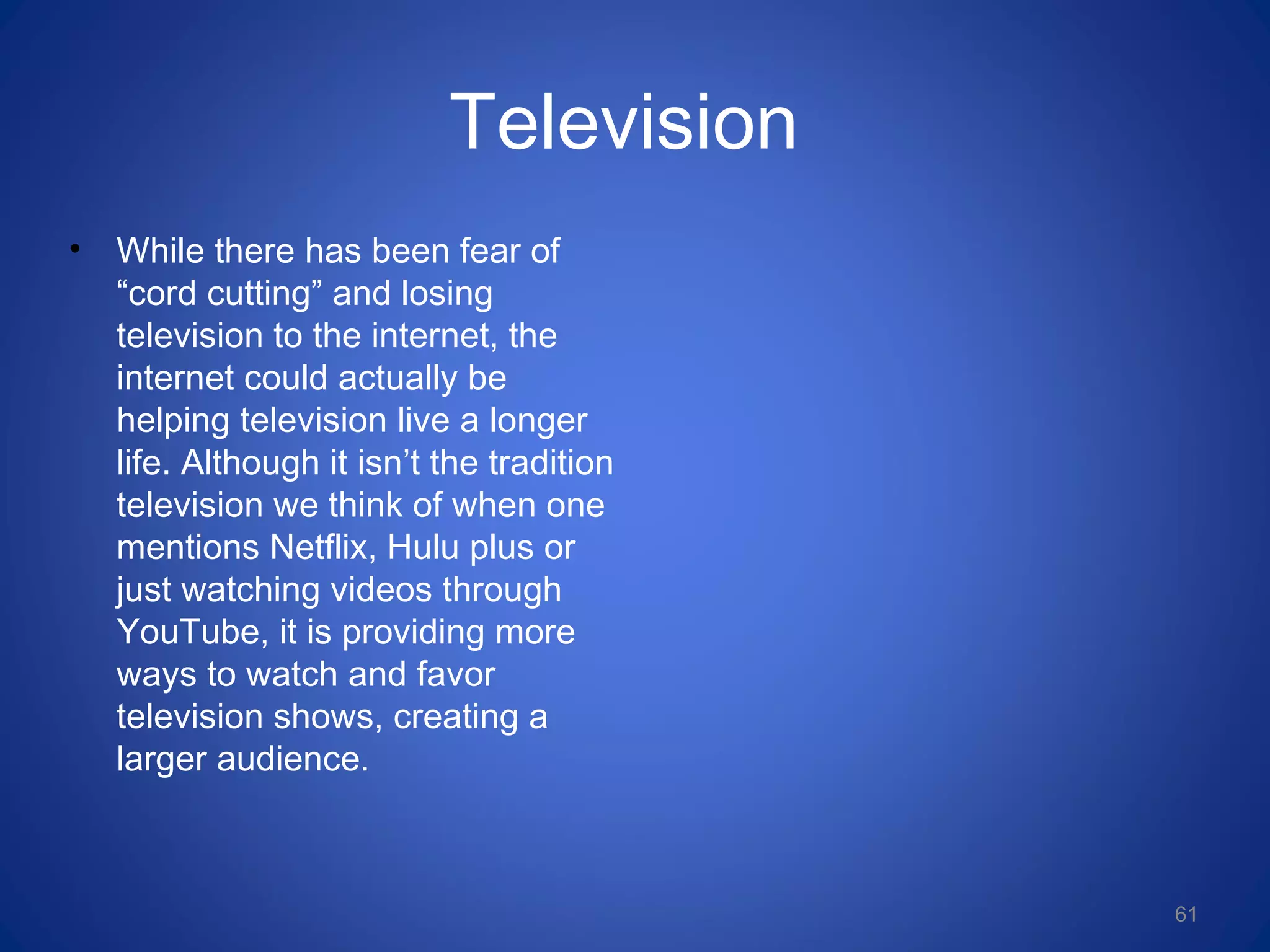 Television
• While there has been fear of
“cord cutting” and losing
television to the internet, the
internet could actually be
helping television live a longer
life. Although it isn’t the tradition
television we think of when one
mentions Netflix, Hulu plus or
just watching videos through
YouTube, it is providing more
ways to watch and favor
television shows, creating a
larger audience.
61
 