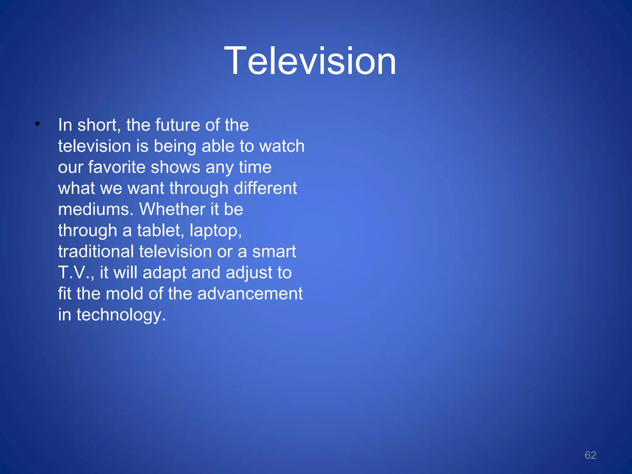 Television
• In short, the future of the
television is being able to watch
our favorite shows any time
what we want through different
mediums. Whether it be
through a tablet, laptop,
traditional television or a smart
T.V., it will adapt and adjust to
fit the mold of the advancement
in technology.
62
 
