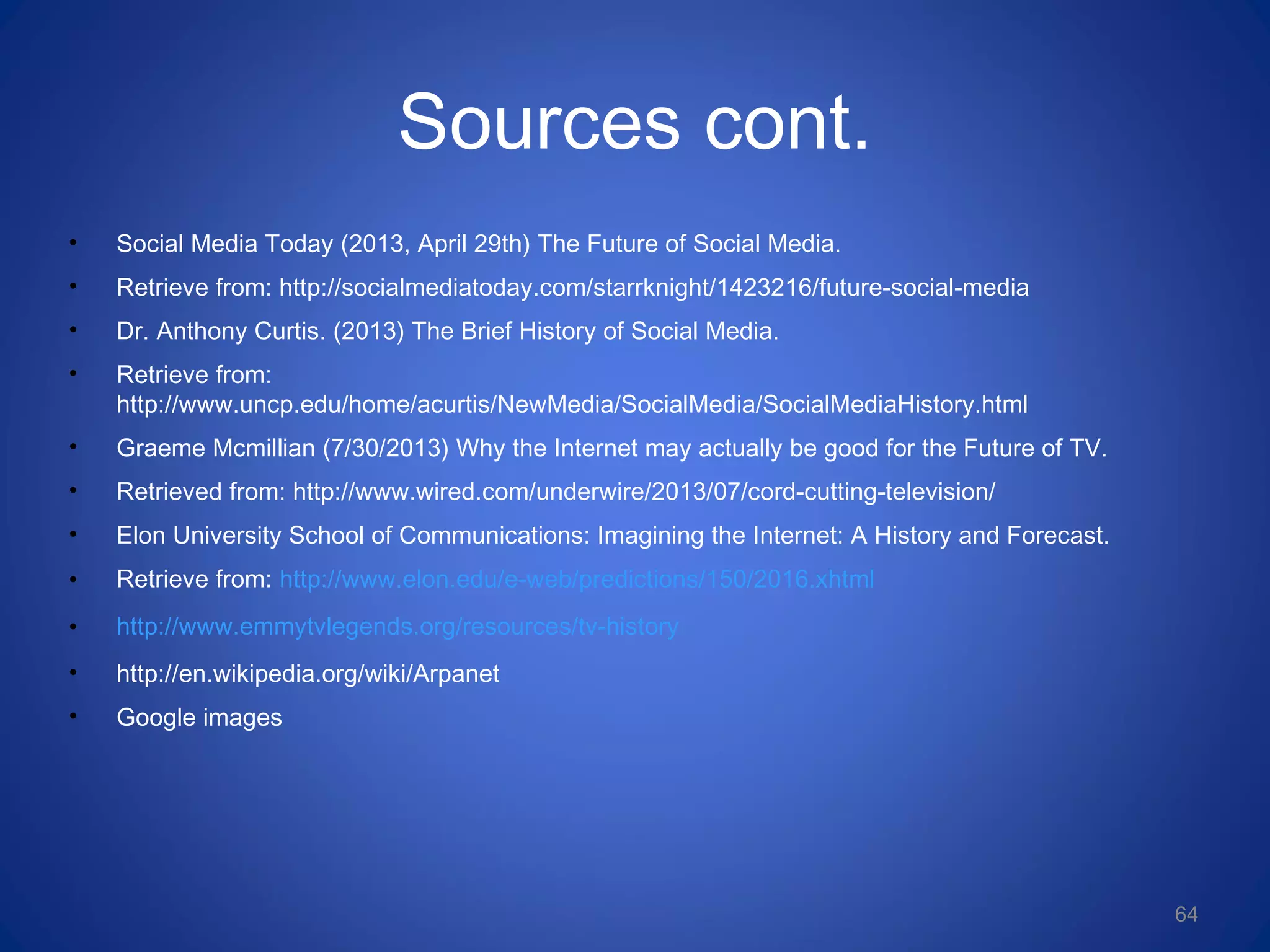 Sources cont.
• Social Media Today (2013, April 29th) The Future of Social Media.
• Retrieve from: http://socialmediatoday.com/starrknight/1423216/future-social-media
• Dr. Anthony Curtis. (2013) The Brief History of Social Media.
• Retrieve from:
http://www.uncp.edu/home/acurtis/NewMedia/SocialMedia/SocialMediaHistory.html
• Graeme Mcmillian (7/30/2013) Why the Internet may actually be good for the Future of TV.
• Retrieved from: http://www.wired.com/underwire/2013/07/cord-cutting-television/
• Elon University School of Communications: Imagining the Internet: A History and Forecast.
• Retrieve from: http://www.elon.edu/e-web/predictions/150/2016.xhtml
• http://www.emmytvlegends.org/resources/tv-history
• http://en.wikipedia.org/wiki/Arpanet
• Google images
64
 