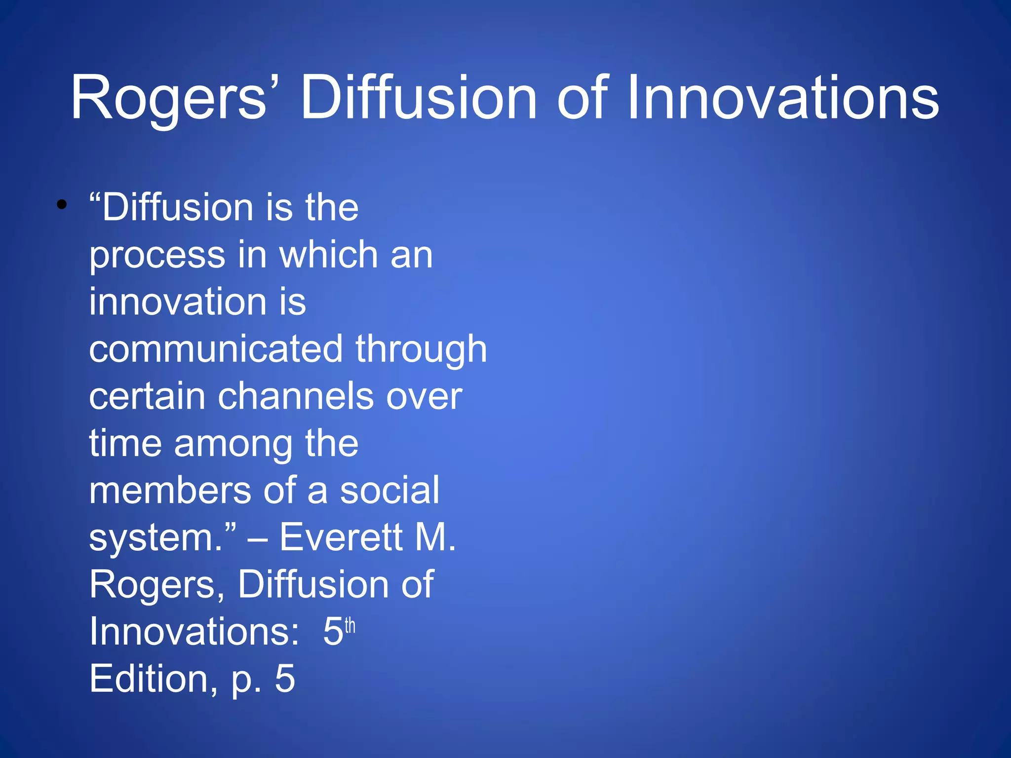 Rogers’ Diffusion of Innovations
• “Diffusion is the
process in which an
innovation is
communicated through
certain channels over
time among the
members of a social
system.” – Everett M.
Rogers, Diffusion of
Innovations: 5th
Edition, p. 5
 