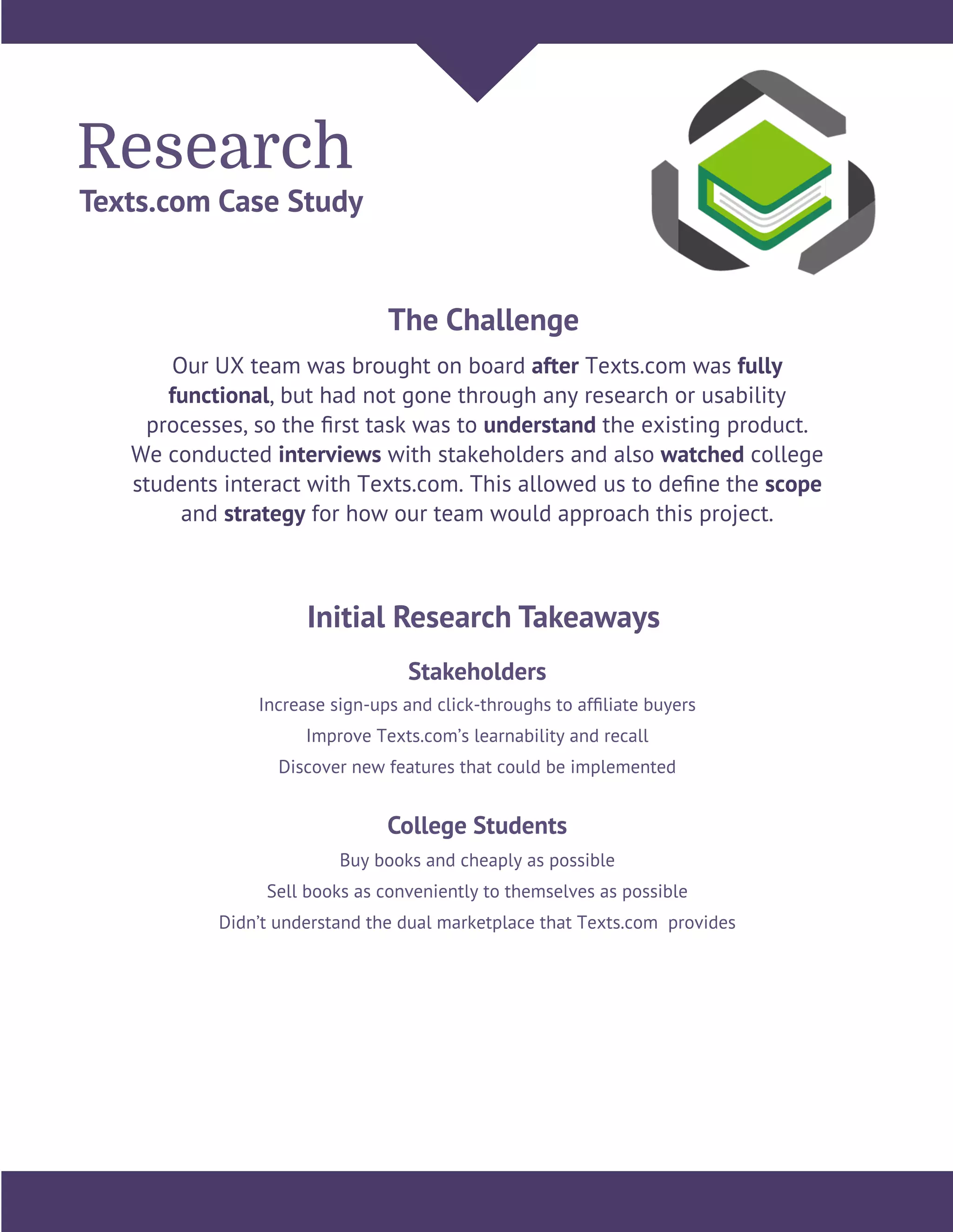 Research
Texts.com Case Study
Our UX team was brought on board after Texts.com was fully
functional, but had not gone through any research or usability
processes, so the ﬁrst task was to understand the existing product.
We conducted interviews with stakeholders and also watched college
students interact with Texts.com. This allowed us to deﬁne the scope
and strategy for how our team would approach this project.
The Challenge
Initial Research Takeaways
Increase sign-ups and click-throughs to afﬁliate buyers
Improve Texts.com’s learnability and recall
Discover new features that could be implemented
Stakeholders
Buy books and cheaply as possible
Sell books as conveniently to themselves as possible
Didn’t understand the dual marketplace that Texts.com provides
College Students
 