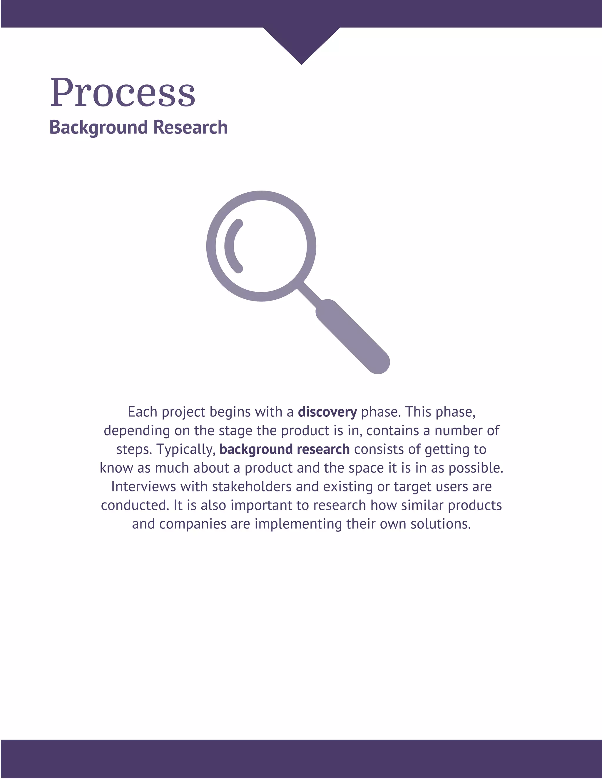 Process
Background Research
Each project begins with a discovery phase. This phase,
depending on the stage the product is in, contains a number of
steps. Typically, background research consists of getting to
know as much about a product and the space it is in as possible.
Interviews with stakeholders and existing or target users are
conducted. It is also important to research how similar products
and companies are implementing their own solutions.
 