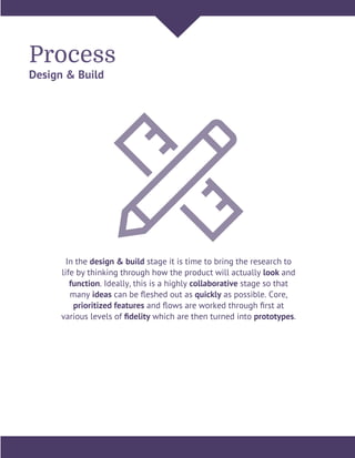 Process
Design & Build
In the design & build stage it is time to bring the research to
life by thinking through how the product will actually look and
function. Ideally, this is a highly collaborative stage so that
many ideas can be ﬂeshed out as quickly as possible. Core,
prioritized features and ﬂows are worked through ﬁrst at
various levels of ﬁdelity which are then turned into prototypes.
 