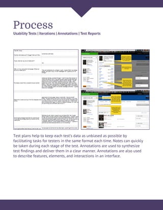 Process
Usability Tests | Iterations | Annotations | Test Reports
Test plans help to keep each test’s data as unbiased as possible by
facilitating tasks for testers in the same format each time. Notes can quickly
be taken during each stage of the test. Annotations are used to synthesize
test ﬁndings and deliver them in a clear manner. Annotations are also used
to describe features, elements, and interactions in an interface.
 